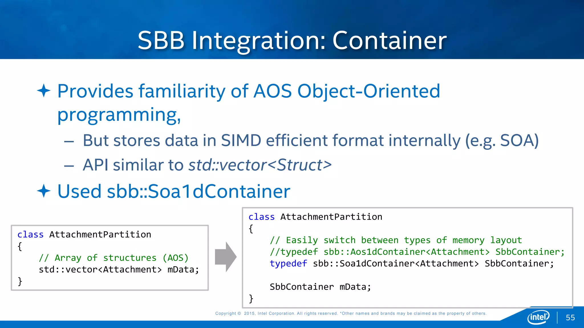 Copyright © 2015, Intel Corporation. All rights reserved. *Other names and brands may be claimed as the property of others.Copyright © 2015, Intel Corporation. All rights reserved. *Other names and brands may be claimed as the property of others.
 Provides familiarity of AOS Object-Oriented
programming,
– But stores data in SIMD efficient format internally (e.g. SOA)
– API similar to std::vector<Struct>
 Used sbb::Soa1dContainer
SBB Integration: Container
class AttachmentPartition
{
// Array of structures (AOS)
std::vector<Attachment> mData;
}
class AttachmentPartition
{
// Easily switch between types of memory layout
//typedef sbb::Aos1dContainer<Attachment> SbbContainer;
typedef sbb::Soa1dContainer<Attachment> SbbContainer;
SbbContainer mData;
}
55
 
