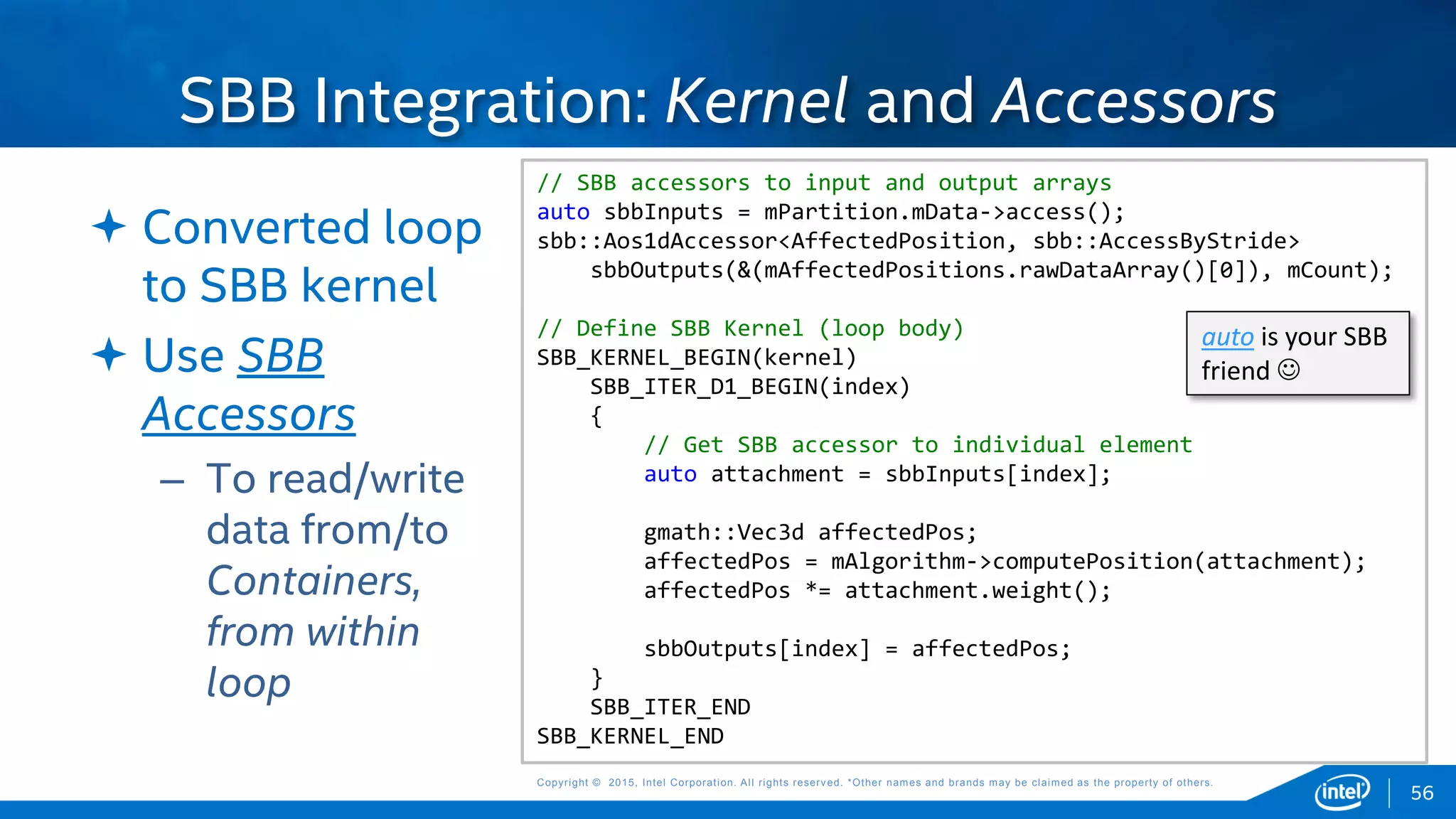 Copyright © 2015, Intel Corporation. All rights reserved. *Other names and brands may be claimed as the property of others.Copyright © 2015, Intel Corporation. All rights reserved. *Other names and brands may be claimed as the property of others.
 Converted loop
to SBB kernel
 Use SBB
Accessors
– To read/write
data from/to
Containers,
from within
loop
SBB Integration: Kernel and Accessors
// SBB accessors to input and output arrays
auto sbbInputs = mPartition.mData->access();
sbb::Aos1dAccessor<AffectedPosition, sbb::AccessByStride>
sbbOutputs(&(mAffectedPositions.rawDataArray()[0]), mCount);
// Define SBB Kernel (loop body)
SBB_KERNEL_BEGIN(kernel)
SBB_ITER_D1_BEGIN(index)
{
// Get SBB accessor to individual element
auto attachment = sbbInputs[index];
gmath::Vec3d affectedPos;
affectedPos = mAlgorithm->computePosition(attachment);
affectedPos *= attachment.weight();
sbbOutputs[index] = affectedPos;
}
SBB_ITER_END
SBB_KERNEL_END
auto is your SBB
friend 
56
 