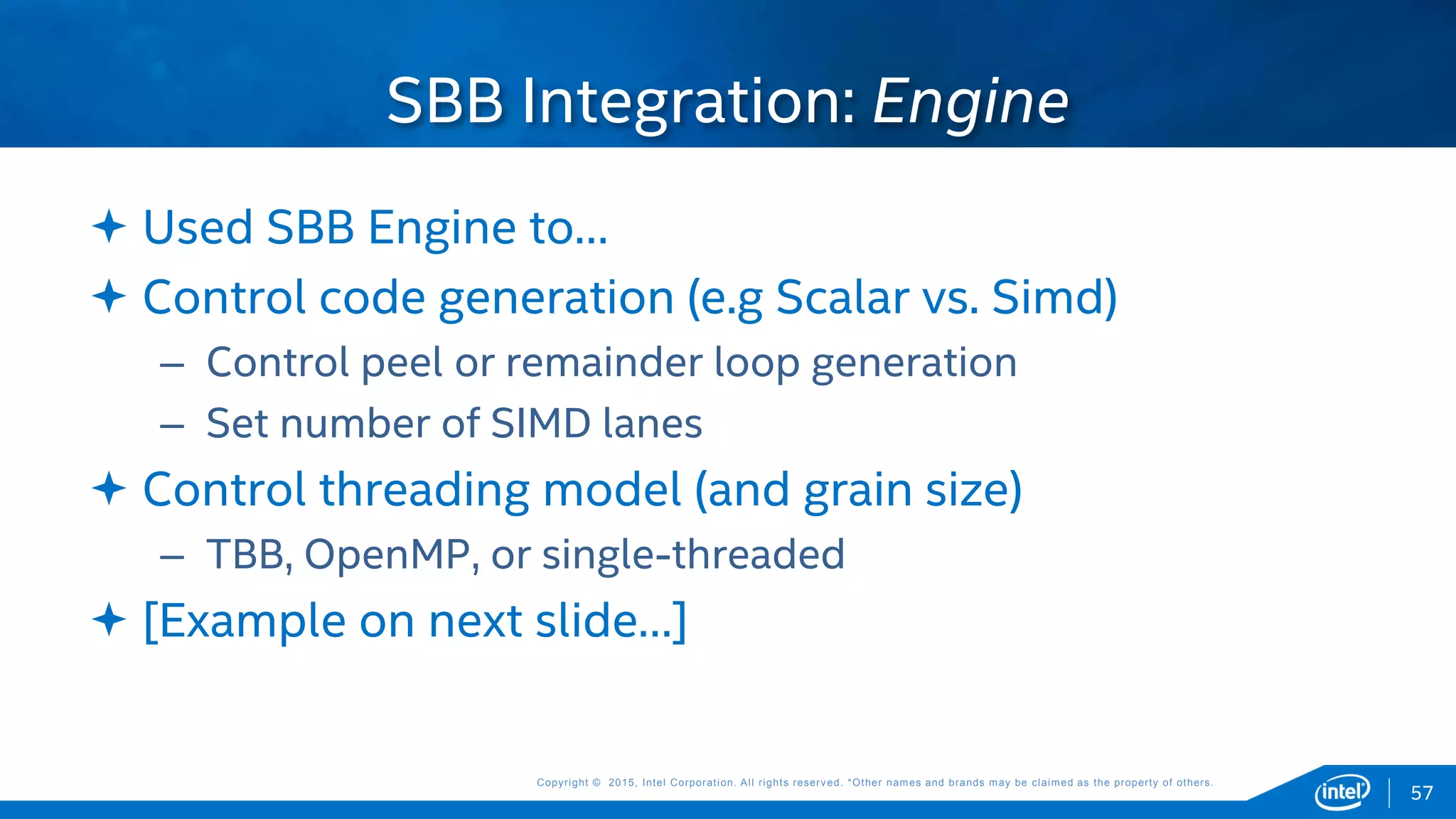 Copyright © 2015, Intel Corporation. All rights reserved. *Other names and brands may be claimed as the property of others.Copyright © 2015, Intel Corporation. All rights reserved. *Other names and brands may be claimed as the property of others.
 Used SBB Engine to…
 Control code generation (e.g Scalar vs. Simd)
– Control peel or remainder loop generation
– Set number of SIMD lanes
 Control threading model (and grain size)
– TBB, OpenMP, or single-threaded
 [Example on next slide…]
SBB Integration: Engine
57
 