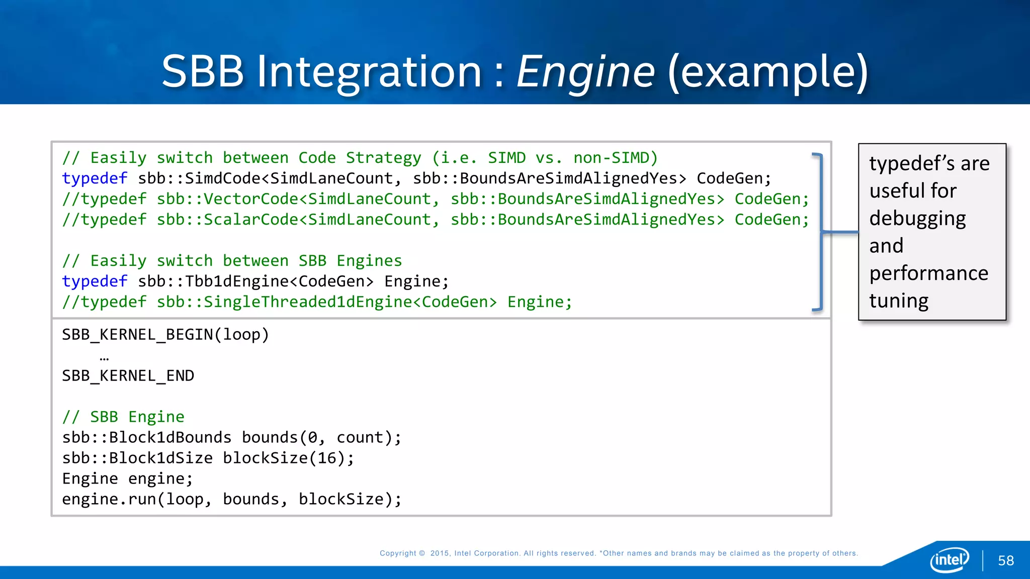 Copyright © 2015, Intel Corporation. All rights reserved. *Other names and brands may be claimed as the property of others.Copyright © 2015, Intel Corporation. All rights reserved. *Other names and brands may be claimed as the property of others.
SBB Integration : Engine (example)
SBB_KERNEL_BEGIN(loop)
…
SBB_KERNEL_END
// SBB Engine
sbb::Block1dBounds bounds(0, count);
sbb::Block1dSize blockSize(16);
Engine engine;
engine.run(loop, bounds, blockSize);
// Easily switch between Code Strategy (i.e. SIMD vs. non-SIMD)
typedef sbb::SimdCode<SimdLaneCount, sbb::BoundsAreSimdAlignedYes> CodeGen;
//typedef sbb::VectorCode<SimdLaneCount, sbb::BoundsAreSimdAlignedYes> CodeGen;
//typedef sbb::ScalarCode<SimdLaneCount, sbb::BoundsAreSimdAlignedYes> CodeGen;
// Easily switch between SBB Engines
typedef sbb::Tbb1dEngine<CodeGen> Engine;
//typedef sbb::SingleThreaded1dEngine<CodeGen> Engine;
typedef’s are
useful for
debugging
and
performance
tuning
58
 