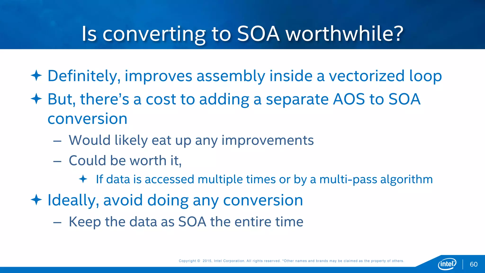 Copyright © 2015, Intel Corporation. All rights reserved. *Other names and brands may be claimed as the property of others.Copyright © 2015, Intel Corporation. All rights reserved. *Other names and brands may be claimed as the property of others.
 Definitely, improves assembly inside a vectorized loop
 But, there’s a cost to adding a separate AOS to SOA
conversion
– Would likely eat up any improvements
– Could be worth it,
 If data is accessed multiple times or by a multi-pass algorithm
 Ideally, avoid doing any conversion
– Keep the data as SOA the entire time
Is converting to SOA worthwhile?
60
 