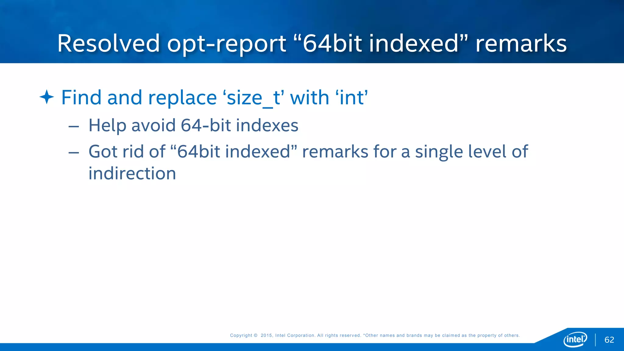Copyright © 2015, Intel Corporation. All rights reserved. *Other names and brands may be claimed as the property of others.Copyright © 2015, Intel Corporation. All rights reserved. *Other names and brands may be claimed as the property of others.
 Find and replace ‘size_t’ with ‘int’
– Help avoid 64-bit indexes
– Got rid of “64bit indexed” remarks for a single level of
indirection
Resolved opt-report “64bit indexed” remarks
62
 