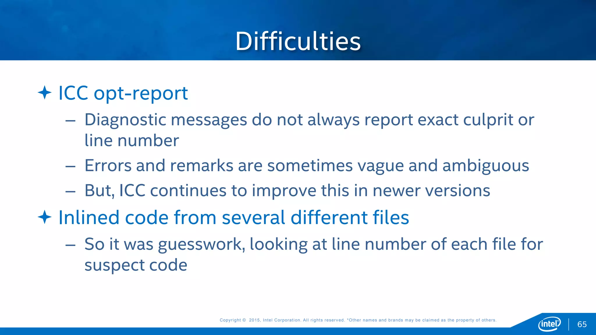 Copyright © 2015, Intel Corporation. All rights reserved. *Other names and brands may be claimed as the property of others.Copyright © 2015, Intel Corporation. All rights reserved. *Other names and brands may be claimed as the property of others.
 ICC opt-report
– Diagnostic messages do not always report exact culprit or
line number
– Errors and remarks are sometimes vague and ambiguous
– But, ICC continues to improve this in newer versions
 Inlined code from several different files
– So it was guesswork, looking at line number of each file for
suspect code
Difficulties
65
 