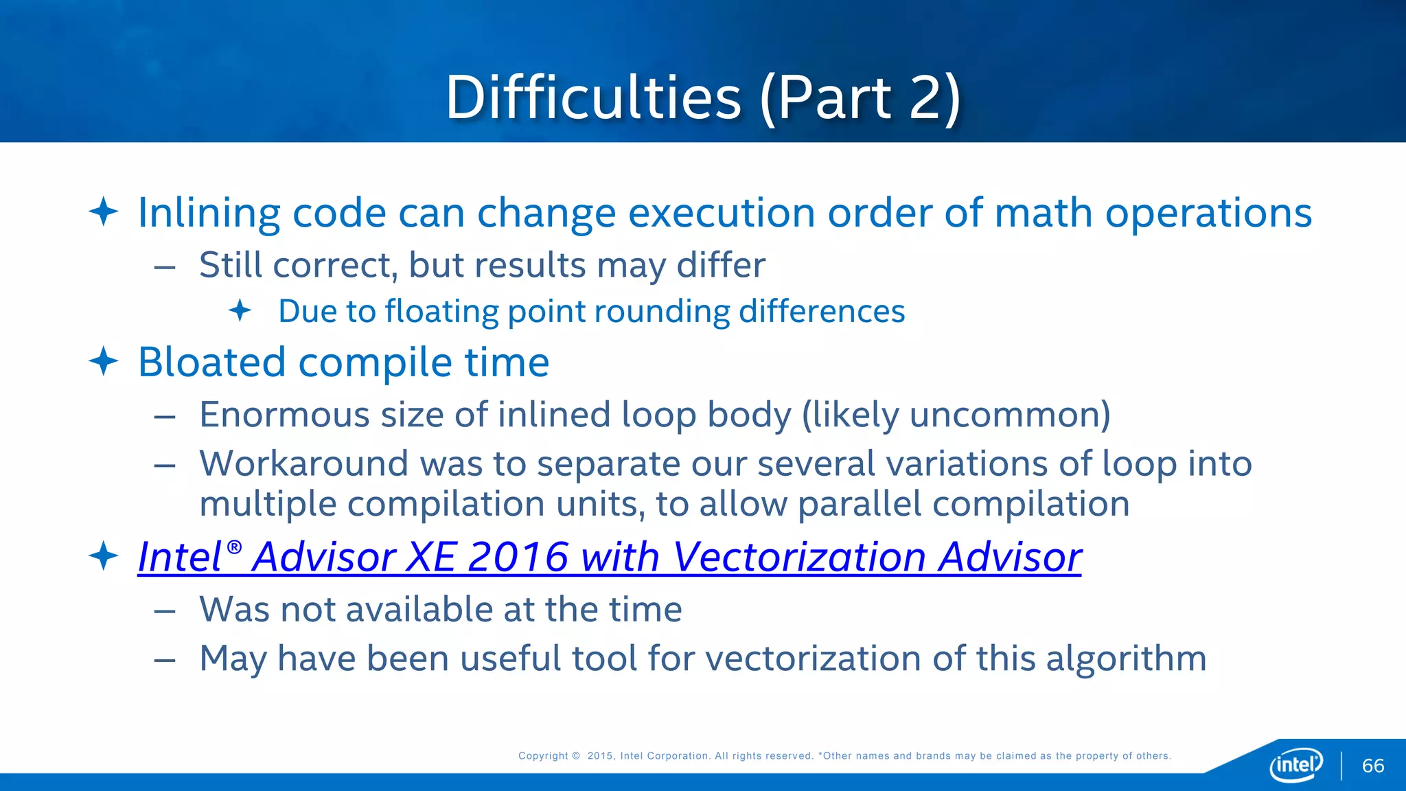 Copyright © 2015, Intel Corporation. All rights reserved. *Other names and brands may be claimed as the property of others.Copyright © 2015, Intel Corporation. All rights reserved. *Other names and brands may be claimed as the property of others.
 Inlining code can change execution order of math operations
– Still correct, but results may differ
 Due to floating point rounding differences
 Bloated compile time
– Enormous size of inlined loop body (likely uncommon)
– Workaround was to separate our several variations of loop into
multiple compilation units, to allow parallel compilation
 Intel® Advisor XE 2016 with Vectorization Advisor
– Was not available at the time
– May have been useful tool for vectorization of this algorithm
Difficulties (Part 2)
66
 