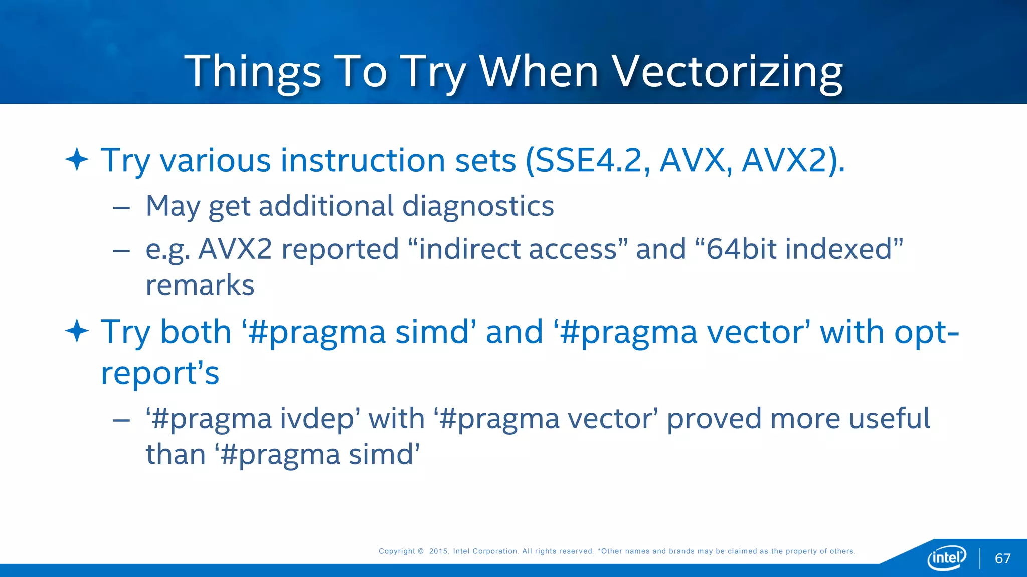 Copyright © 2015, Intel Corporation. All rights reserved. *Other names and brands may be claimed as the property of others.Copyright © 2015, Intel Corporation. All rights reserved. *Other names and brands may be claimed as the property of others.
 Try various instruction sets (SSE4.2, AVX, AVX2).
– May get additional diagnostics
– e.g. AVX2 reported “indirect access” and “64bit indexed”
remarks
 Try both ‘#pragma simd’ and ‘#pragma vector’ with opt-
report’s
– ‘#pragma ivdep’ with ‘#pragma vector’ proved more useful
than ‘#pragma simd’
Things To Try When Vectorizing
67
 