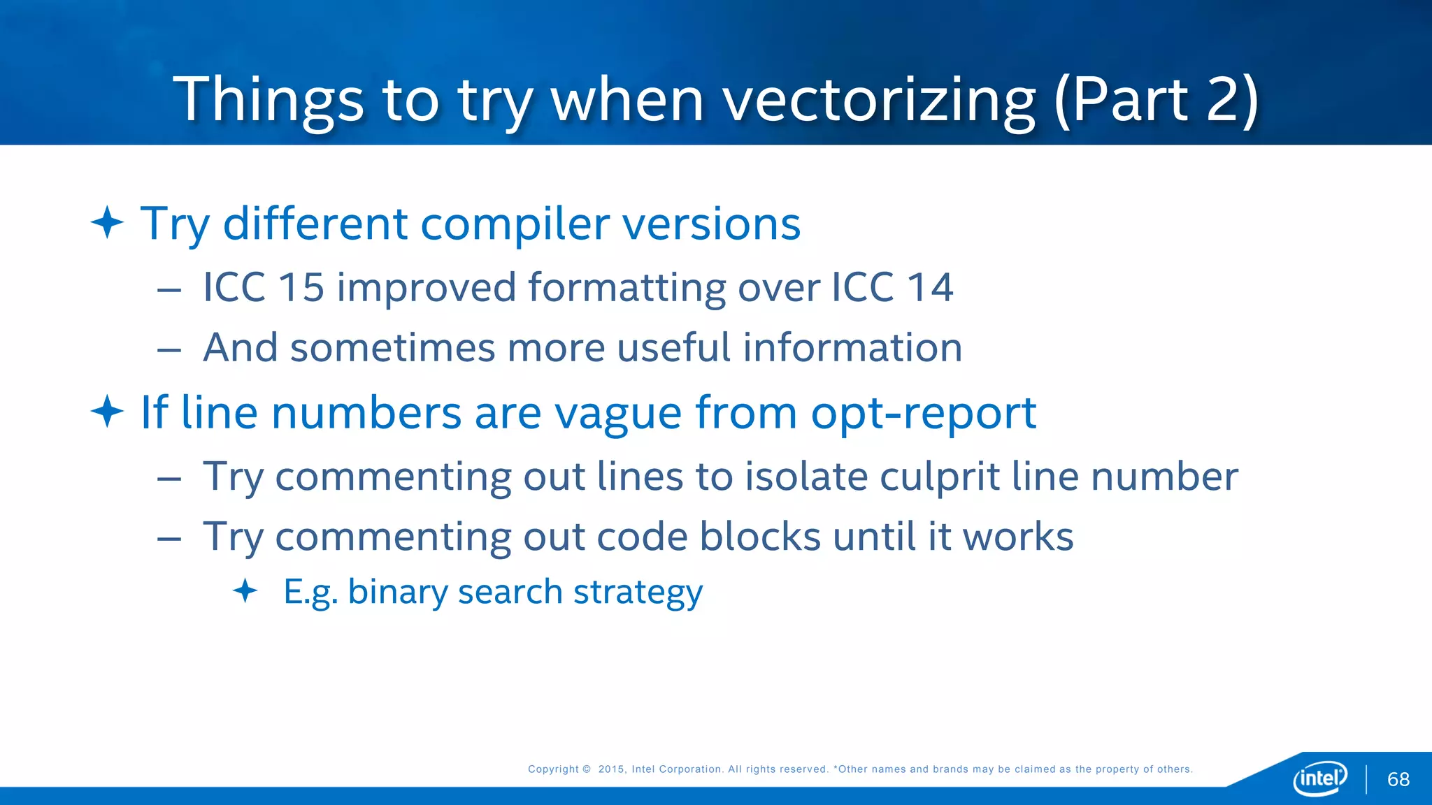 Copyright © 2015, Intel Corporation. All rights reserved. *Other names and brands may be claimed as the property of others.Copyright © 2015, Intel Corporation. All rights reserved. *Other names and brands may be claimed as the property of others.
68
 Try different compiler versions
– ICC 15 improved formatting over ICC 14
– And sometimes more useful information
 If line numbers are vague from opt-report
– Try commenting out lines to isolate culprit line number
– Try commenting out code blocks until it works
 E.g. binary search strategy
Things to try when vectorizing (Part 2)
 