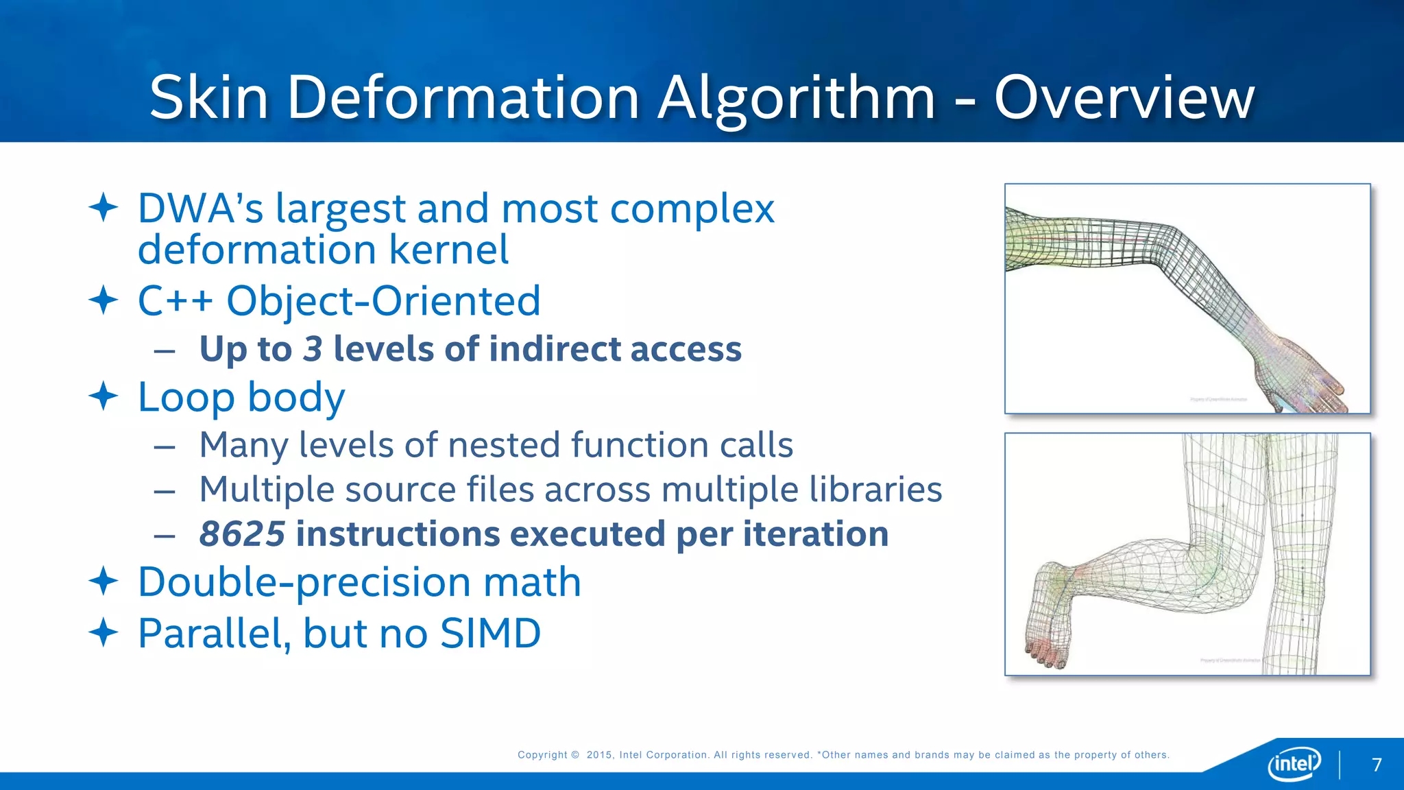 Copyright © 2015, Intel Corporation. All rights reserved. *Other names and brands may be claimed as the property of others.Copyright © 2015, Intel Corporation. All rights reserved. *Other names and brands may be claimed as the property of others.
 DWA’s largest and most complex
deformation kernel
 C++ Object-Oriented
– Up to 3 levels of indirect access
 Loop body
– Many levels of nested function calls
– Multiple source files across multiple libraries
– 8625 instructions executed per iteration
 Double-precision math
 Parallel, but no SIMD
Skin Deformation Algorithm - Overview
7
 
