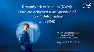 Copyright © 2015, Intel Corporation. All rights reserved. *Other names and brands may be claimed as the property of others.
Anson Chu (presenter)
& Alex Wells,
& Martin Watt (DWA)
August 11 & 13, 2015
DreamWork Animation (DWA):
How We Achieved a 4x Speedup of
Skin Deformation
with SIMD
 