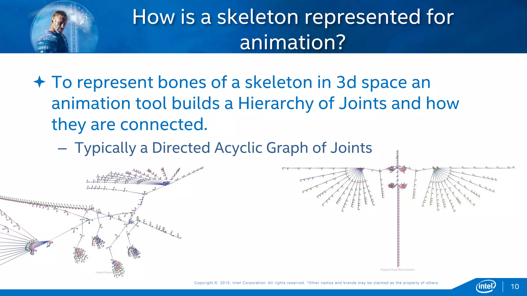 Copyright © 2015, Intel Corporation. All rights reserved. *Other names and brands may be claimed as the property of others.Copyright © 2015, Intel Corporation. All rights reserved. *Other names and brands may be claimed as the property of others.
 To represent bones of a skeleton in 3d space an
animation tool builds a Hierarchy of Joints and how
they are connected.
– Typically a Directed Acyclic Graph of Joints
How is a skeleton represented for
animation?
10
 