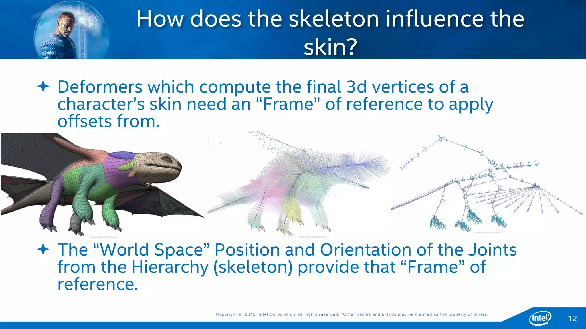 Copyright © 2015, Intel Corporation. All rights reserved. *Other names and brands may be claimed as the property of others.Copyright © 2015, Intel Corporation. All rights reserved. *Other names and brands may be claimed as the property of others.
 Deformers which compute the final 3d vertices of a
character’s skin need an “Frame” of reference to apply
offsets from.
 The “World Space” Position and Orientation of the Joints
from the Hierarchy (skeleton) provide that “Frame” of
reference.
How does the skeleton influence the
skin?
12
 