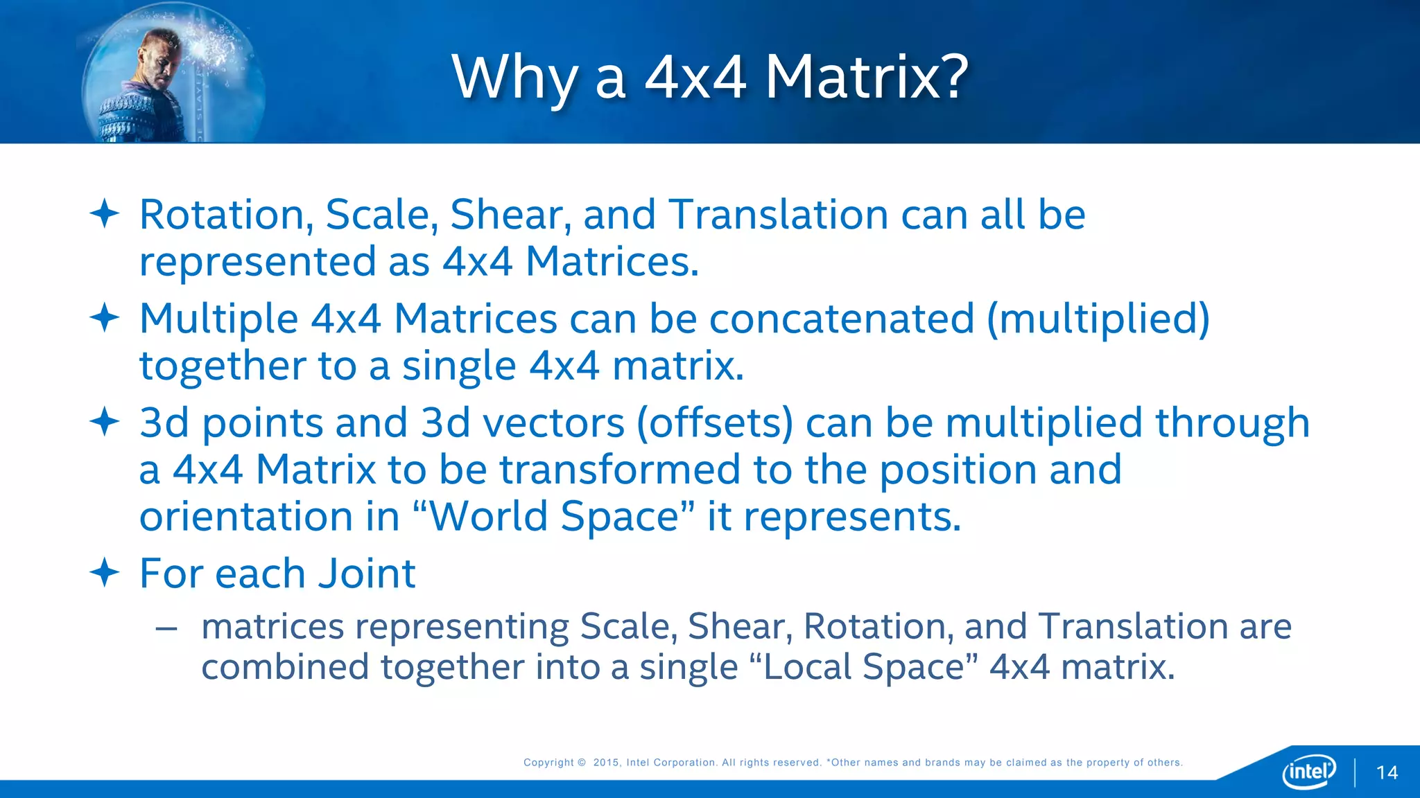 Copyright © 2015, Intel Corporation. All rights reserved. *Other names and brands may be claimed as the property of others.Copyright © 2015, Intel Corporation. All rights reserved. *Other names and brands may be claimed as the property of others.
 Rotation, Scale, Shear, and Translation can all be
represented as 4x4 Matrices.
 Multiple 4x4 Matrices can be concatenated (multiplied)
together to a single 4x4 matrix.
 3d points and 3d vectors (offsets) can be multiplied through
a 4x4 Matrix to be transformed to the position and
orientation in “World Space” it represents.
 For each Joint
– matrices representing Scale, Shear, Rotation, and Translation are
combined together into a single “Local Space” 4x4 matrix.
Why a 4x4 Matrix?
14
 