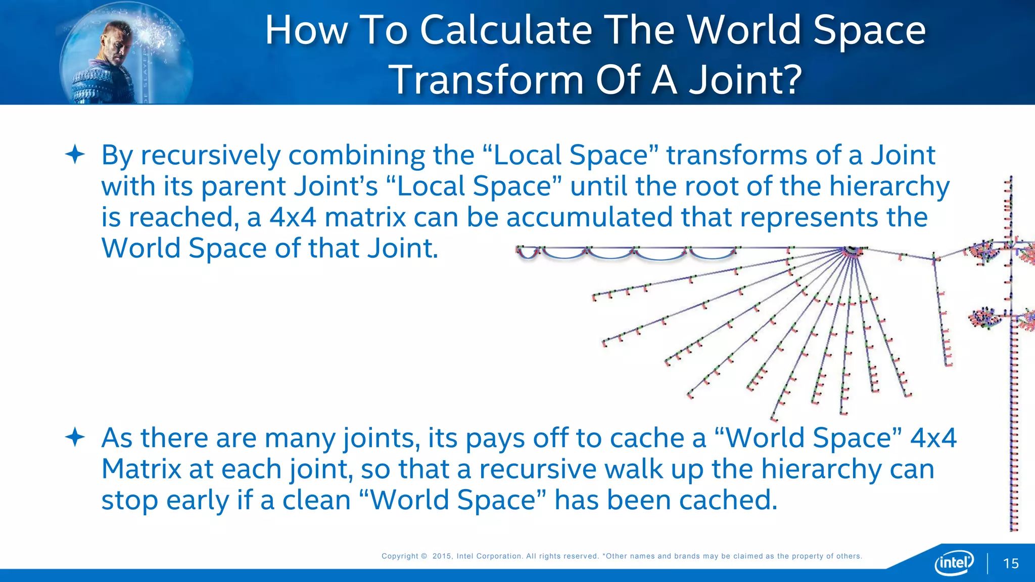Copyright © 2015, Intel Corporation. All rights reserved. *Other names and brands may be claimed as the property of others.Copyright © 2015, Intel Corporation. All rights reserved. *Other names and brands may be claimed as the property of others.
 By recursively combining the “Local Space” transforms of a Joint
with its parent Joint’s “Local Space” until the root of the hierarchy
is reached, a 4x4 matrix can be accumulated that represents the
World Space of that Joint.
 As there are many joints, its pays off to cache a “World Space” 4x4
Matrix at each joint, so that a recursive walk up the hierarchy can
stop early if a clean “World Space” has been cached.
How To Calculate The World Space
Transform Of A Joint?
15
 