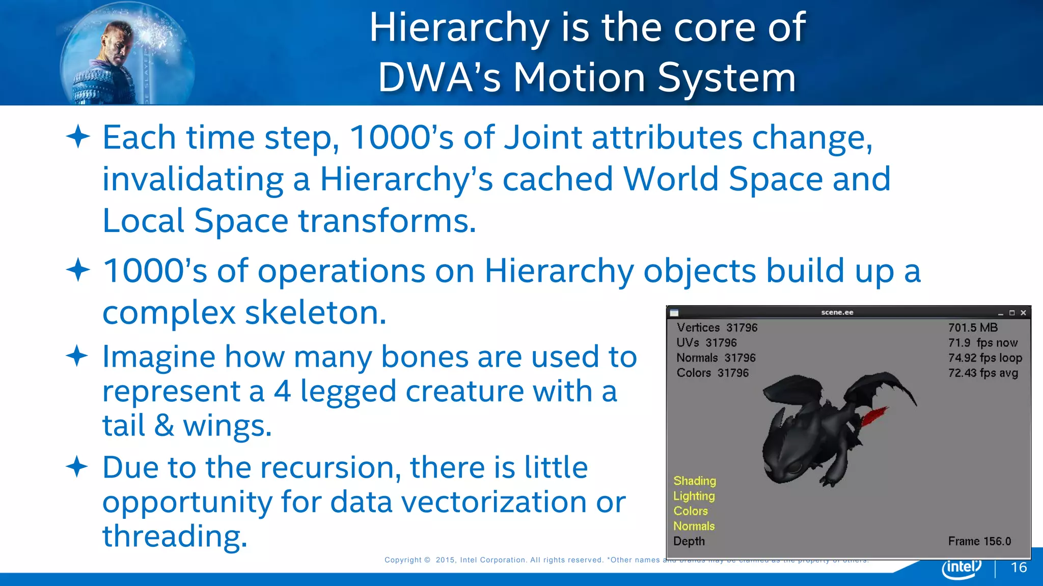 Copyright © 2015, Intel Corporation. All rights reserved. *Other names and brands may be claimed as the property of others.Copyright © 2015, Intel Corporation. All rights reserved. *Other names and brands may be claimed as the property of others.
 Each time step, 1000’s of Joint attributes change,
invalidating a Hierarchy’s cached World Space and
Local Space transforms.
 1000’s of operations on Hierarchy objects build up a
complex skeleton.
Hierarchy is the core of
DWA’s Motion System
 Imagine how many bones are used to
represent a 4 legged creature with a
tail & wings.
 Due to the recursion, there is little
opportunity for data vectorization or
threading.
16
 