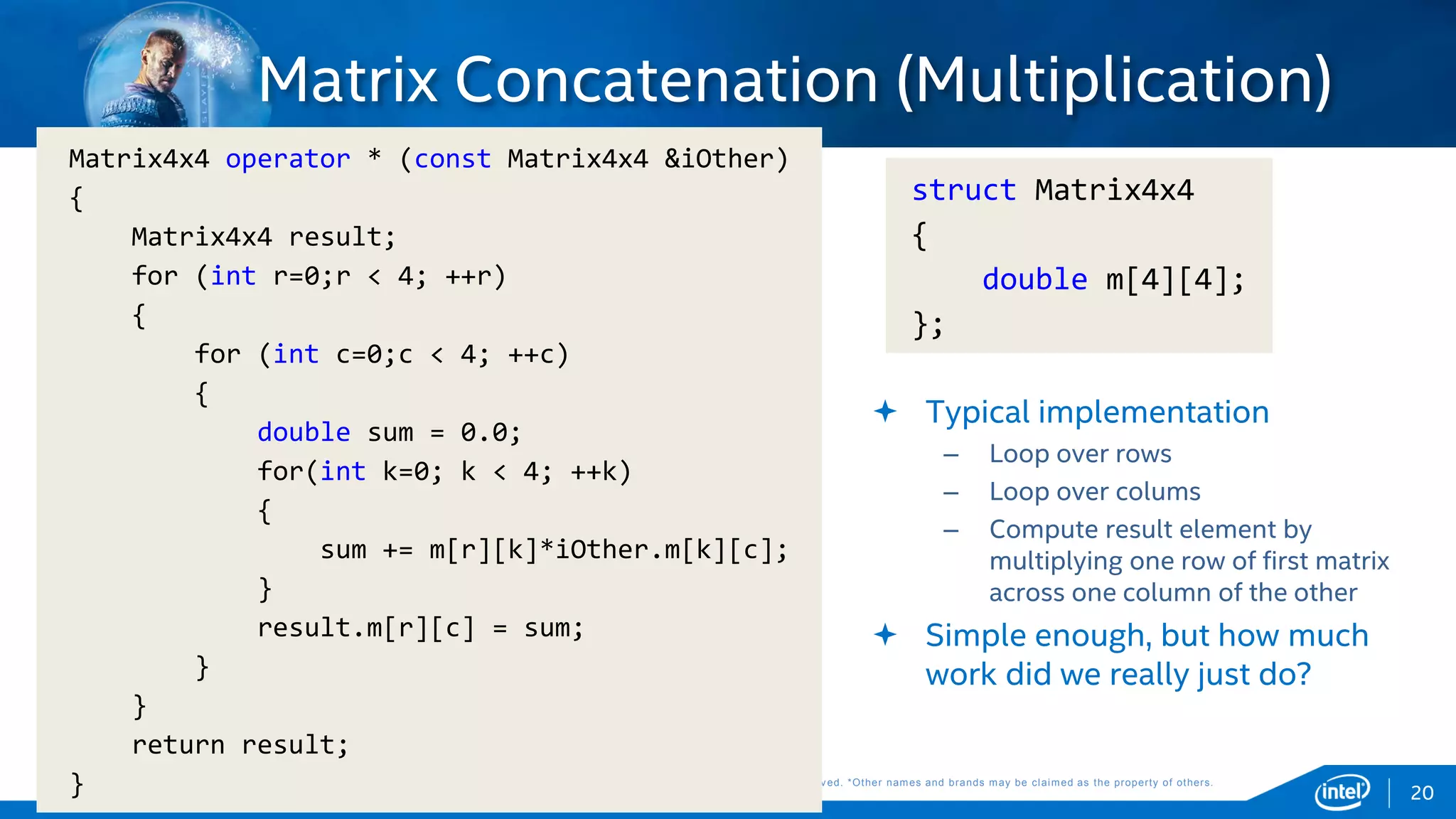 Copyright © 2015, Intel Corporation. All rights reserved. *Other names and brands may be claimed as the property of others.Copyright © 2015, Intel Corporation. All rights reserved. *Other names and brands may be claimed as the property of others.
 Typical implementation
– Loop over rows
– Loop over colums
– Compute result element by
multiplying one row of first matrix
across one column of the other
 Simple enough, but how much
work did we really just do?
struct Matrix4x4
{
double m[4][4];
};
20
Matrix4x4 operator * (const Matrix4x4 &iOther)
{
Matrix4x4 result;
for (int r=0;r < 4; ++r)
{
for (int c=0;c < 4; ++c)
{
double sum = 0.0;
for(int k=0; k < 4; ++k)
{
sum += m[r][k]*iOther.m[k][c];
}
result.m[r][c] = sum;
}
}
return result;
}
Matrix Concatenation (Multiplication)
 