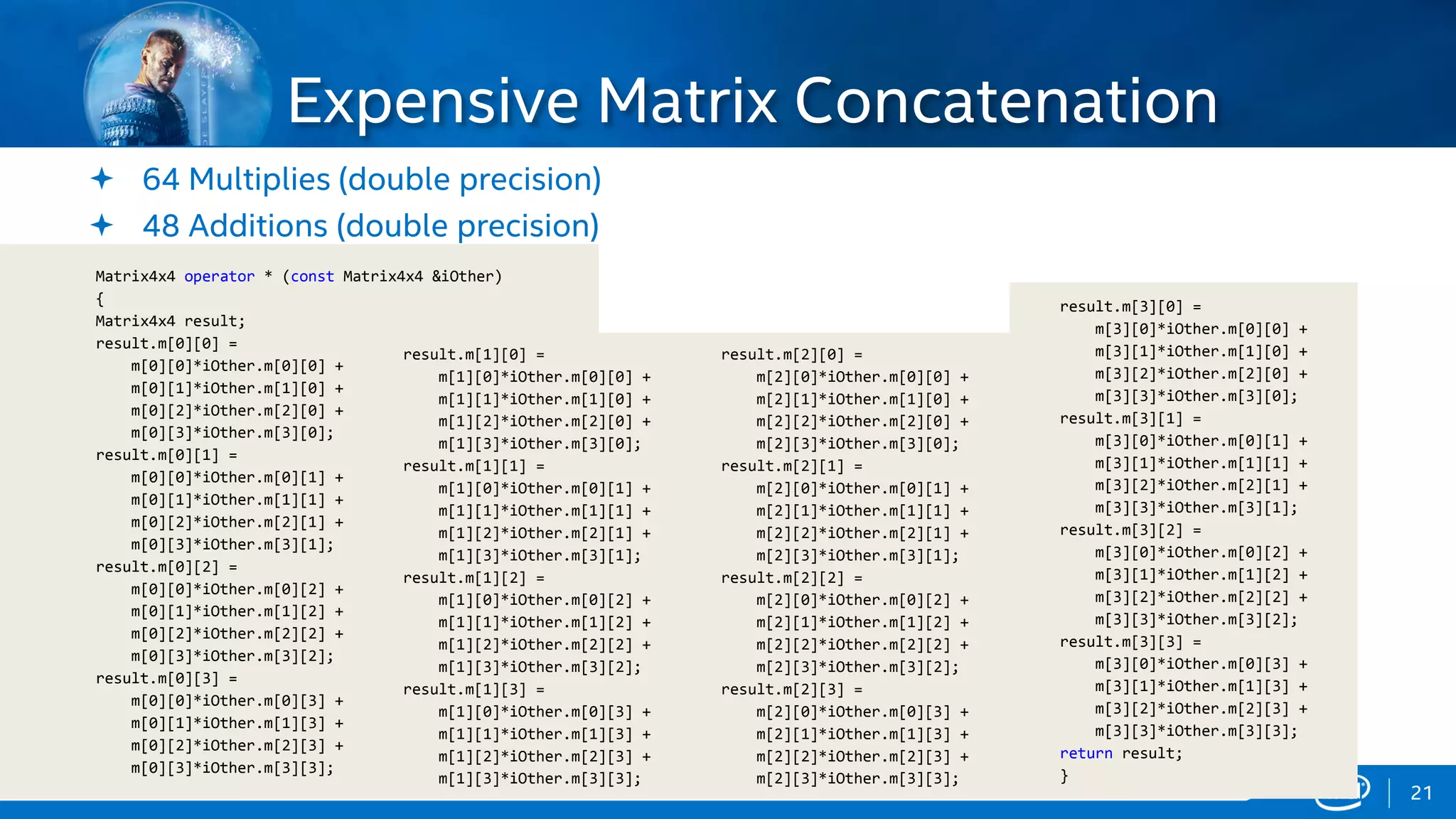 Copyright © 2015, Intel Corporation. All rights reserved. *Other names and brands may be claimed as the property of others.Copyright © 2015, Intel Corporation. All rights reserved. *Other names and brands may be claimed as the property of others.
 64 Multiplies (double precision)
 48 Additions (double precision)
Expensive Matrix Concatenation
Matrix4x4 operator * (const Matrix4x4 &iOther)
{
Matrix4x4 result;
result.m[0][0] =
m[0][0]*iOther.m[0][0] +
m[0][1]*iOther.m[1][0] +
m[0][2]*iOther.m[2][0] +
m[0][3]*iOther.m[3][0];
result.m[0][1] =
m[0][0]*iOther.m[0][1] +
m[0][1]*iOther.m[1][1] +
m[0][2]*iOther.m[2][1] +
m[0][3]*iOther.m[3][1];
result.m[0][2] =
m[0][0]*iOther.m[0][2] +
m[0][1]*iOther.m[1][2] +
m[0][2]*iOther.m[2][2] +
m[0][3]*iOther.m[3][2];
result.m[0][3] =
m[0][0]*iOther.m[0][3] +
m[0][1]*iOther.m[1][3] +
m[0][2]*iOther.m[2][3] +
m[0][3]*iOther.m[3][3];
result.m[1][0] =
m[1][0]*iOther.m[0][0] +
m[1][1]*iOther.m[1][0] +
m[1][2]*iOther.m[2][0] +
m[1][3]*iOther.m[3][0];
result.m[1][1] =
m[1][0]*iOther.m[0][1] +
m[1][1]*iOther.m[1][1] +
m[1][2]*iOther.m[2][1] +
m[1][3]*iOther.m[3][1];
result.m[1][2] =
m[1][0]*iOther.m[0][2] +
m[1][1]*iOther.m[1][2] +
m[1][2]*iOther.m[2][2] +
m[1][3]*iOther.m[3][2];
result.m[1][3] =
m[1][0]*iOther.m[0][3] +
m[1][1]*iOther.m[1][3] +
m[1][2]*iOther.m[2][3] +
m[1][3]*iOther.m[3][3];
result.m[2][0] =
m[2][0]*iOther.m[0][0] +
m[2][1]*iOther.m[1][0] +
m[2][2]*iOther.m[2][0] +
m[2][3]*iOther.m[3][0];
result.m[2][1] =
m[2][0]*iOther.m[0][1] +
m[2][1]*iOther.m[1][1] +
m[2][2]*iOther.m[2][1] +
m[2][3]*iOther.m[3][1];
result.m[2][2] =
m[2][0]*iOther.m[0][2] +
m[2][1]*iOther.m[1][2] +
m[2][2]*iOther.m[2][2] +
m[2][3]*iOther.m[3][2];
result.m[2][3] =
m[2][0]*iOther.m[0][3] +
m[2][1]*iOther.m[1][3] +
m[2][2]*iOther.m[2][3] +
m[2][3]*iOther.m[3][3];
result.m[3][0] =
m[3][0]*iOther.m[0][0] +
m[3][1]*iOther.m[1][0] +
m[3][2]*iOther.m[2][0] +
m[3][3]*iOther.m[3][0];
result.m[3][1] =
m[3][0]*iOther.m[0][1] +
m[3][1]*iOther.m[1][1] +
m[3][2]*iOther.m[2][1] +
m[3][3]*iOther.m[3][1];
result.m[3][2] =
m[3][0]*iOther.m[0][2] +
m[3][1]*iOther.m[1][2] +
m[3][2]*iOther.m[2][2] +
m[3][3]*iOther.m[3][2];
result.m[3][3] =
m[3][0]*iOther.m[0][3] +
m[3][1]*iOther.m[1][3] +
m[3][2]*iOther.m[2][3] +
m[3][3]*iOther.m[3][3];
return result;
}
21
 
