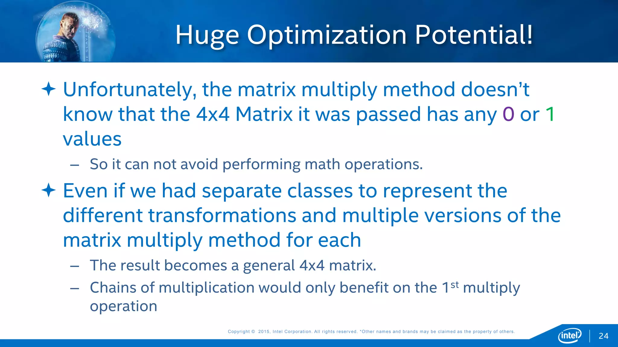 Copyright © 2015, Intel Corporation. All rights reserved. *Other names and brands may be claimed as the property of others.Copyright © 2015, Intel Corporation. All rights reserved. *Other names and brands may be claimed as the property of others.
 Unfortunately, the matrix multiply method doesn’t
know that the 4x4 Matrix it was passed has any 0 or 1
values
– So it can not avoid performing math operations.
 Even if we had separate classes to represent the
different transformations and multiple versions of the
matrix multiply method for each
– The result becomes a general 4x4 matrix.
– Chains of multiplication would only benefit on the 1st multiply
operation
Huge Optimization Potential!
24
 