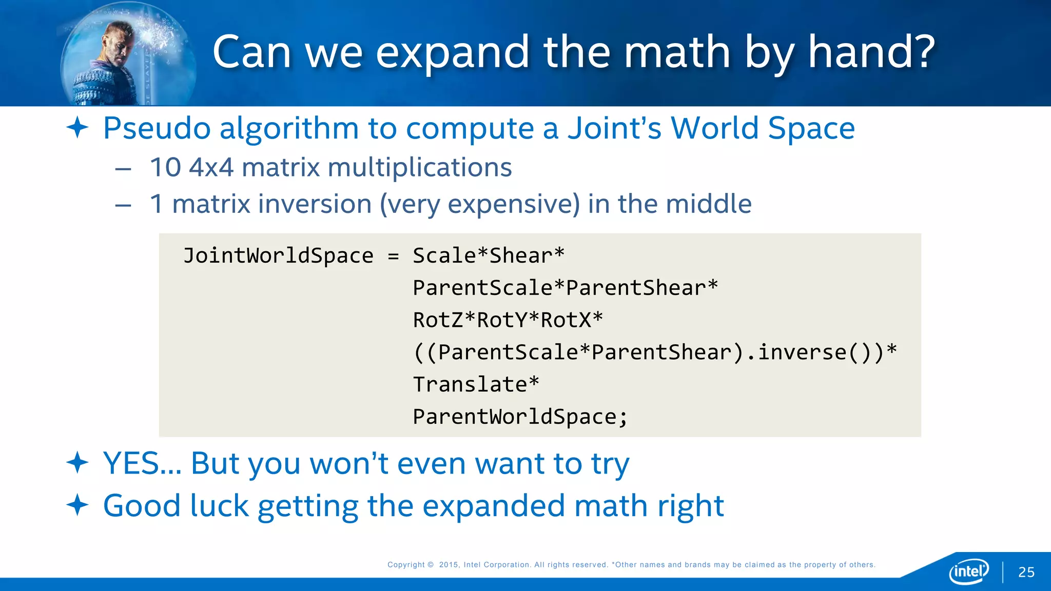 Copyright © 2015, Intel Corporation. All rights reserved. *Other names and brands may be claimed as the property of others.Copyright © 2015, Intel Corporation. All rights reserved. *Other names and brands may be claimed as the property of others.
 Pseudo algorithm to compute a Joint’s World Space
– 10 4x4 matrix multiplications
– 1 matrix inversion (very expensive) in the middle
 YES… But you won’t even want to try
 Good luck getting the expanded math right
Can we expand the math by hand?
JointWorldSpace = Scale*Shear*
ParentScale*ParentShear*
RotZ*RotY*RotX*
((ParentScale*ParentShear).inverse())*
Translate*
ParentWorldSpace;
25
 