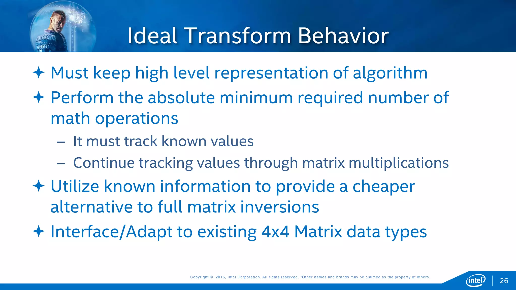 Copyright © 2015, Intel Corporation. All rights reserved. *Other names and brands may be claimed as the property of others.Copyright © 2015, Intel Corporation. All rights reserved. *Other names and brands may be claimed as the property of others.
 Must keep high level representation of algorithm
 Perform the absolute minimum required number of
math operations
– It must track known values
– Continue tracking values through matrix multiplications
 Utilize known information to provide a cheaper
alternative to full matrix inversions
 Interface/Adapt to existing 4x4 Matrix data types
Ideal Transform Behavior
26
 