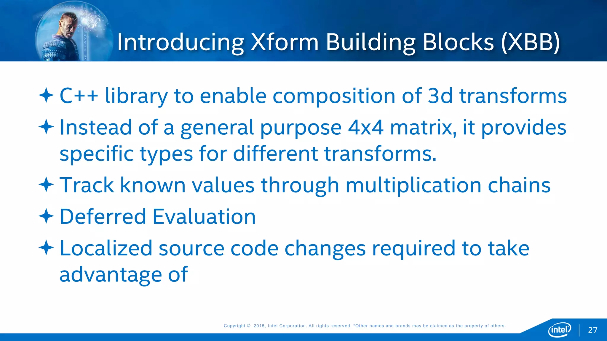 Copyright © 2015, Intel Corporation. All rights reserved. *Other names and brands may be claimed as the property of others.Copyright © 2015, Intel Corporation. All rights reserved. *Other names and brands may be claimed as the property of others.
C++ library to enable composition of 3d transforms
Instead of a general purpose 4x4 matrix, it provides
specific types for different transforms.
Track known values through multiplication chains
Deferred Evaluation
Localized source code changes required to take
advantage of
Introducing Xform Building Blocks (XBB)
27
 