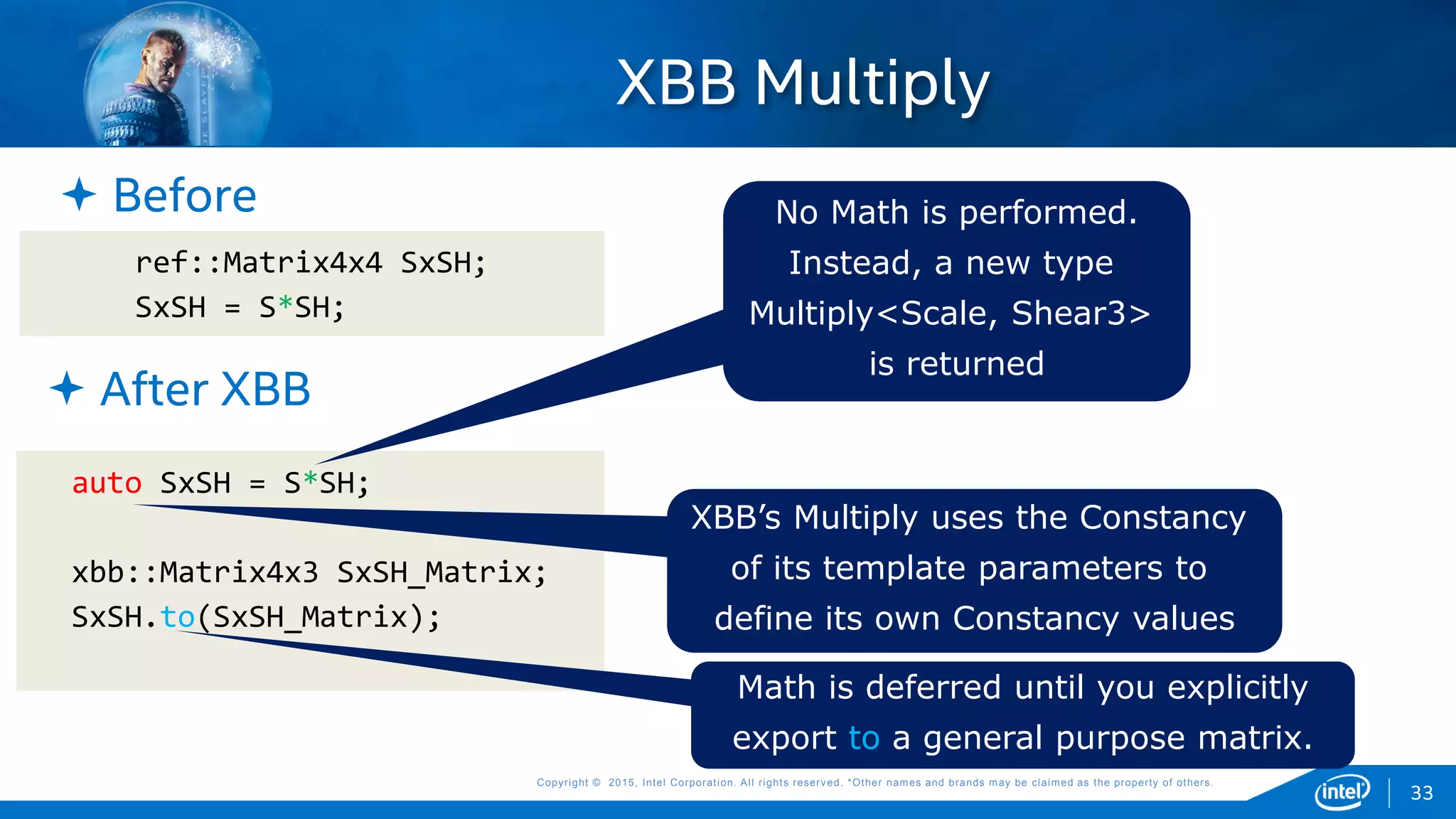 Copyright © 2015, Intel Corporation. All rights reserved. *Other names and brands may be claimed as the property of others.Copyright © 2015, Intel Corporation. All rights reserved. *Other names and brands may be claimed as the property of others.
XBB Multiply
ref::Matrix4x4 SxSH;
SxSH = S*SH;
33
auto SxSH = S*SH;
xbb::Matrix4x3 SxSH_Matrix;
SxSH.to(SxSH_Matrix);
 Before
 After XBB
No Math is performed.
Instead, a new type
Multiply<Scale, Shear3>
is returned
Math is deferred until you explicitly
export to a general purpose matrix.
XBB’s Multiply uses the Constancy
of its template parameters to
define its own Constancy values
 