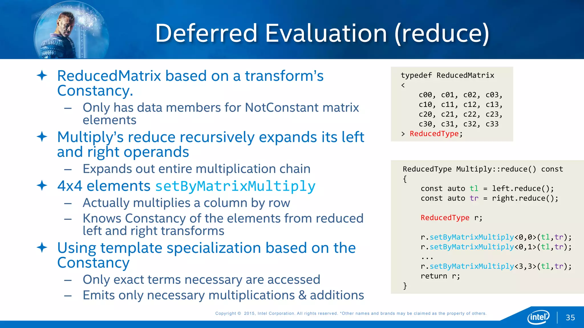 Copyright © 2015, Intel Corporation. All rights reserved. *Other names and brands may be claimed as the property of others.Copyright © 2015, Intel Corporation. All rights reserved. *Other names and brands may be claimed as the property of others.
Deferred Evaluation (reduce)
35
typedef ReducedMatrix
<
c00, c01, c02, c03,
c10, c11, c12, c13,
c20, c21, c22, c23,
c30, c31, c32, c33
> ReducedType;
 ReducedMatrix based on a transform’s
Constancy.
– Only has data members for NotConstant matrix
elements
 Multiply’s reduce recursively expands its left
and right operands
– Expands out entire multiplication chain
 4x4 elements setByMatrixMultiply
– Actually multiplies a column by row
– Knows Constancy of the elements from reduced
left and right transforms
 Using template specialization based on the
Constancy
– Only exact terms necessary are accessed
– Emits only necessary multiplications & additions
ReducedType Multiply::reduce() const
{
const auto tl = left.reduce();
const auto tr = right.reduce();
ReducedType r;
r.setByMatrixMultiply<0,0>(tl,tr);
r.setByMatrixMultiply<0,1>(tl,tr);
...
r.setByMatrixMultiply<3,3>(tl,tr);
return r;
}
 