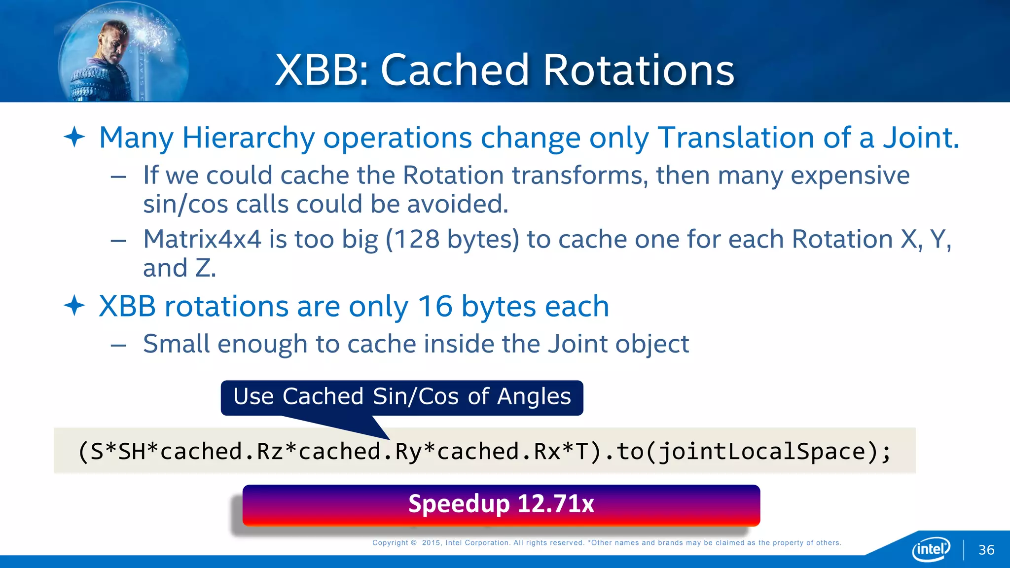 Copyright © 2015, Intel Corporation. All rights reserved. *Other names and brands may be claimed as the property of others.Copyright © 2015, Intel Corporation. All rights reserved. *Other names and brands may be claimed as the property of others.
 Many Hierarchy operations change only Translation of a Joint.
– If we could cache the Rotation transforms, then many expensive
sin/cos calls could be avoided.
– Matrix4x4 is too big (128 bytes) to cache one for each Rotation X, Y,
and Z.
 XBB rotations are only 16 bytes each
– Small enough to cache inside the Joint object
XBB: Cached Rotations
(S*SH*cached.Rz*cached.Ry*cached.Rx*T).to(jointLocalSpace);
Use Cached Sin/Cos of Angles
Speedup 12.71x
36
 