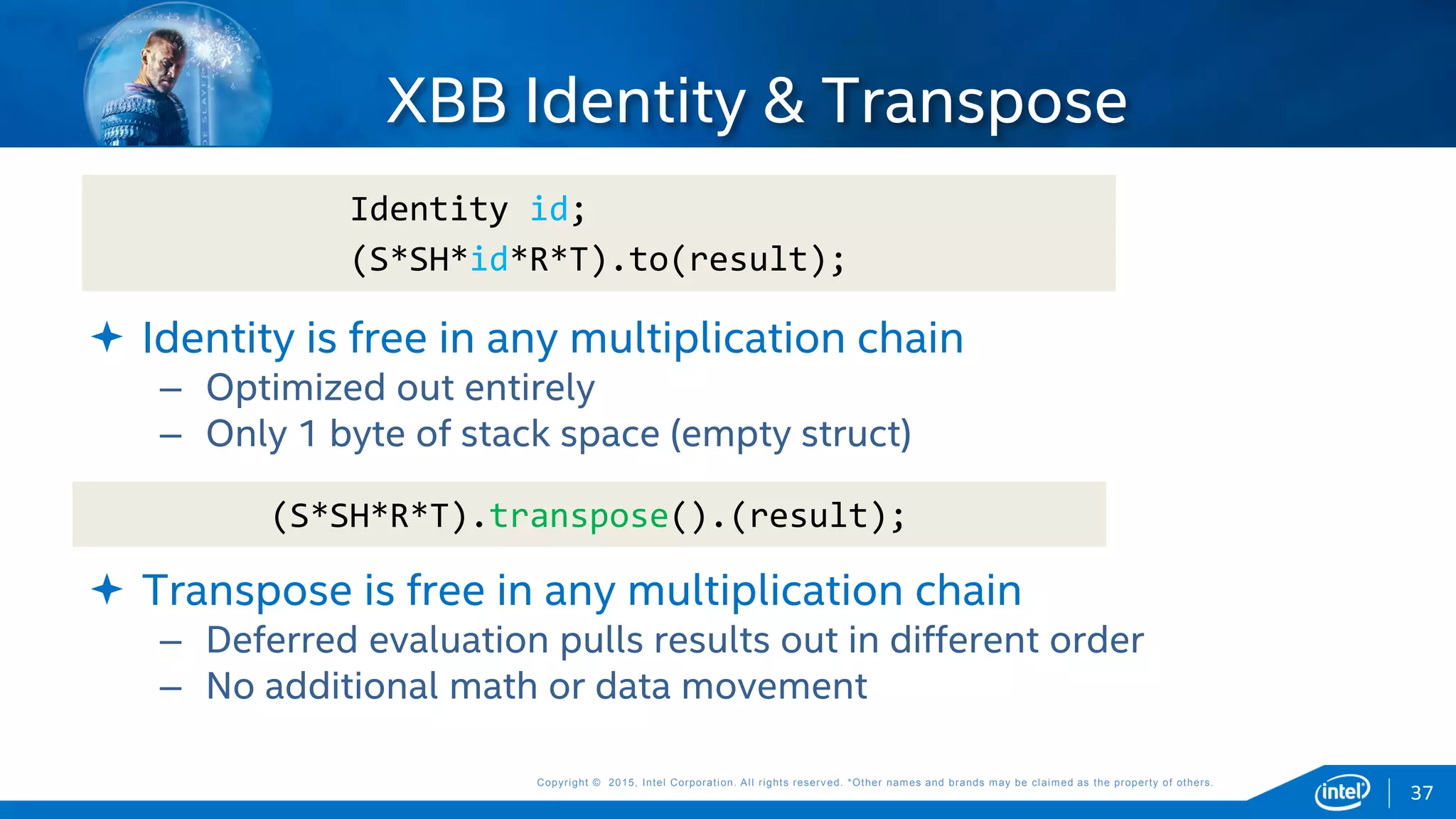 Copyright © 2015, Intel Corporation. All rights reserved. *Other names and brands may be claimed as the property of others.Copyright © 2015, Intel Corporation. All rights reserved. *Other names and brands may be claimed as the property of others.
 Identity is free in any multiplication chain
– Optimized out entirely
– Only 1 byte of stack space (empty struct)
 Transpose is free in any multiplication chain
– Deferred evaluation pulls results out in different order
– No additional math or data movement
XBB Identity & Transpose
Identity id;
(S*SH*id*R*T).to(result);
37
(S*SH*R*T).transpose().(result);
 