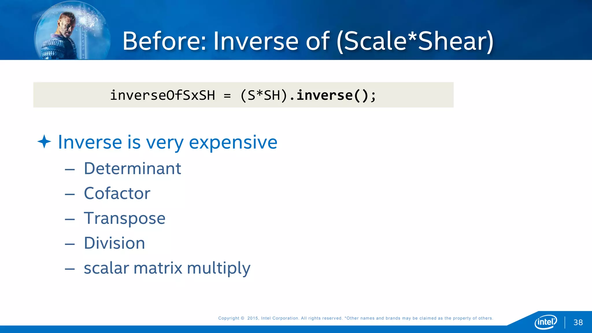 Copyright © 2015, Intel Corporation. All rights reserved. *Other names and brands may be claimed as the property of others.Copyright © 2015, Intel Corporation. All rights reserved. *Other names and brands may be claimed as the property of others.
 Inverse is very expensive
– Determinant
– Cofactor
– Transpose
– Division
– scalar matrix multiply
Before: Inverse of (Scale*Shear)
inverseOfSxSH = (S*SH).inverse();
38
 
