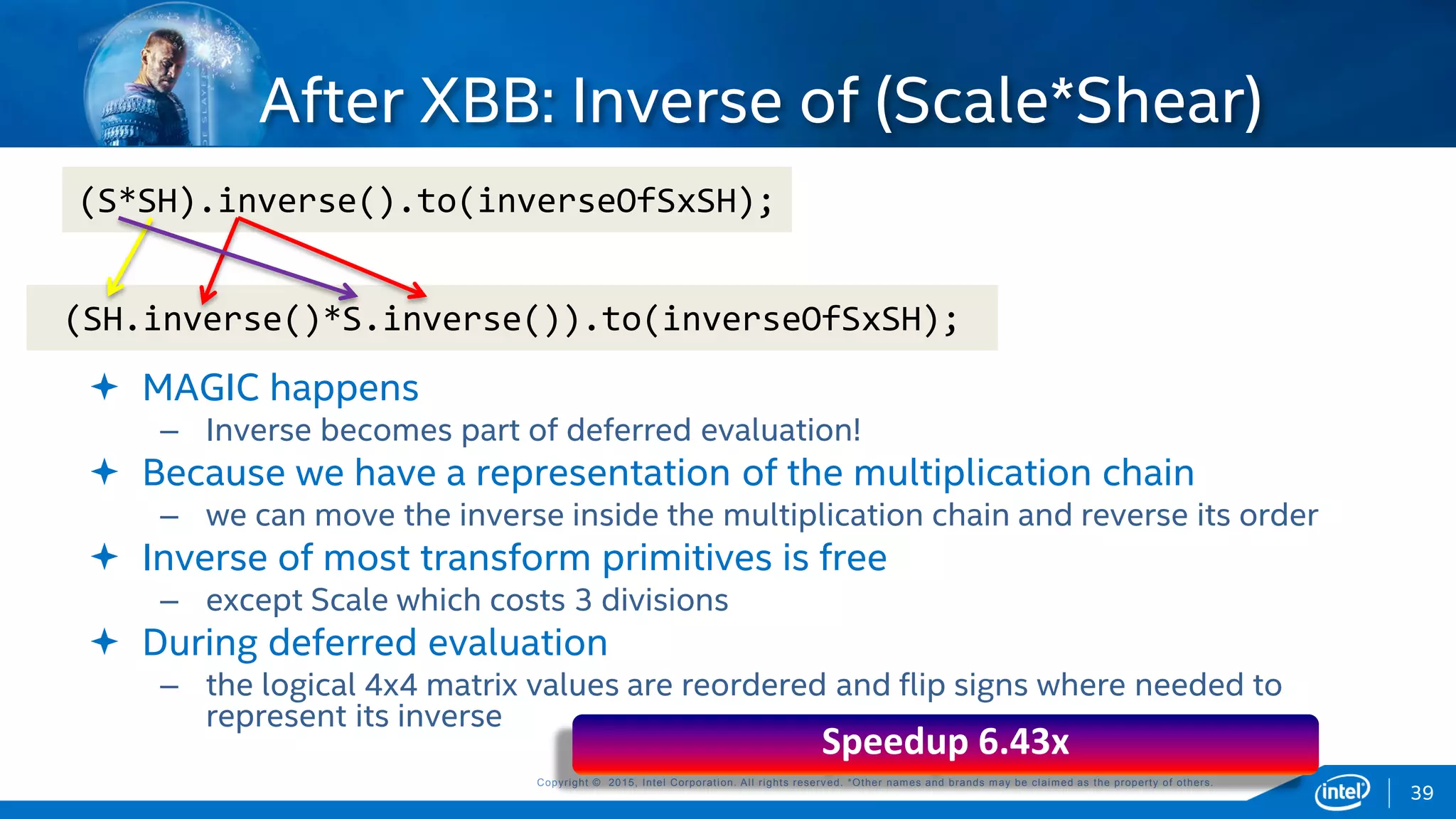 Copyright © 2015, Intel Corporation. All rights reserved. *Other names and brands may be claimed as the property of others.Copyright © 2015, Intel Corporation. All rights reserved. *Other names and brands may be claimed as the property of others.
(S*SH).inverse().to(inverseOfSxSH);
 MAGIC happens
– Inverse becomes part of deferred evaluation!
 Because we have a representation of the multiplication chain
– we can move the inverse inside the multiplication chain and reverse its order
 Inverse of most transform primitives is free
– except Scale which costs 3 divisions
 During deferred evaluation
– the logical 4x4 matrix values are reordered and flip signs where needed to
represent its inverse
(SH.inverse()*S.inverse()).to(inverseOfSxSH);
Speedup 6.43x
39
After XBB: Inverse of (Scale*Shear)
 