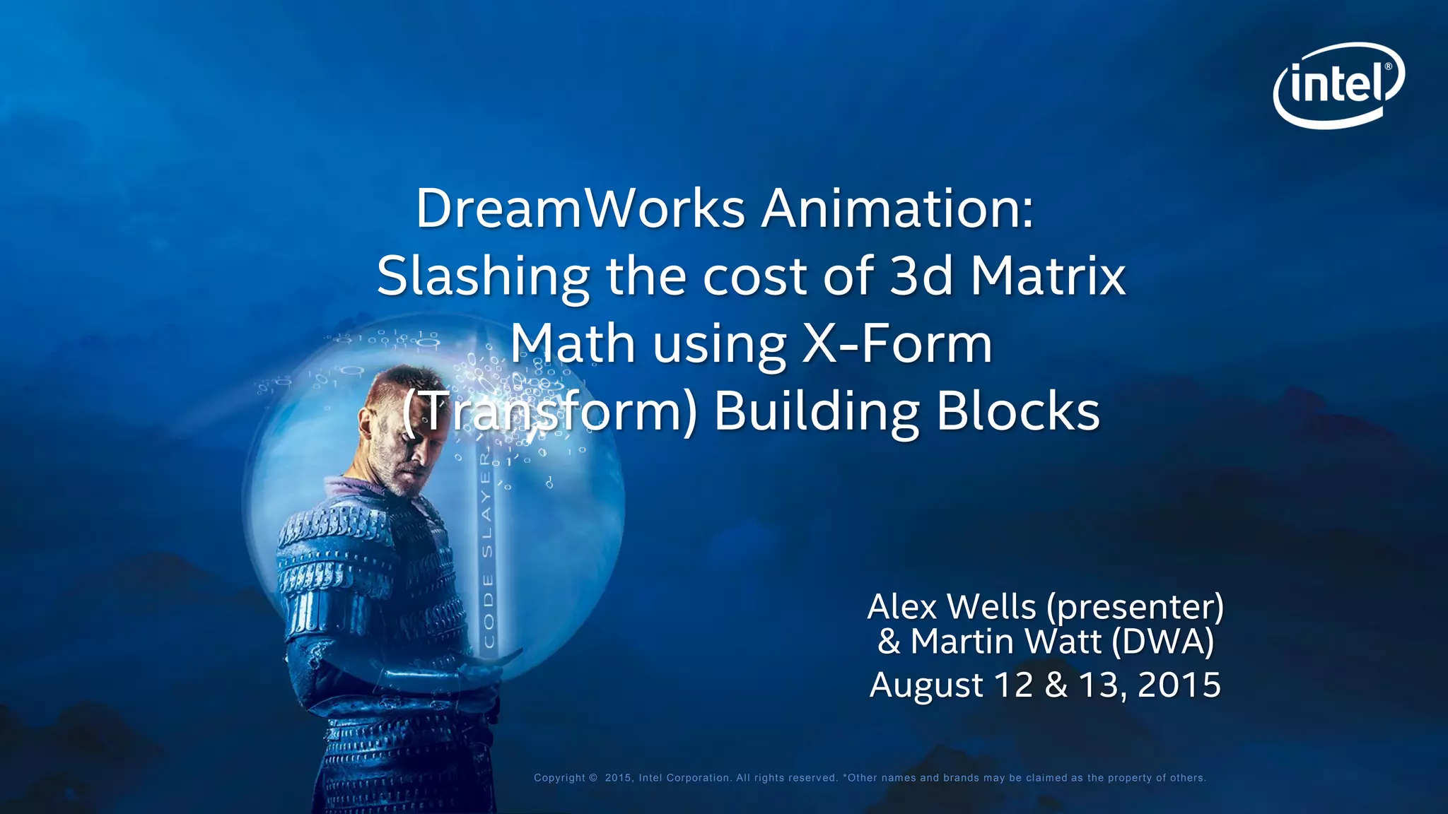 Copyright © 2015, Intel Corporation. All rights reserved. *Other names and brands may be claimed as the property of others.
Alex Wells (presenter)
& Martin Watt (DWA)
August 12 & 13, 2015
DreamWorks Animation:
Slashing the cost of 3d Matrix
Math using X-Form
(Transform) Building Blocks
 