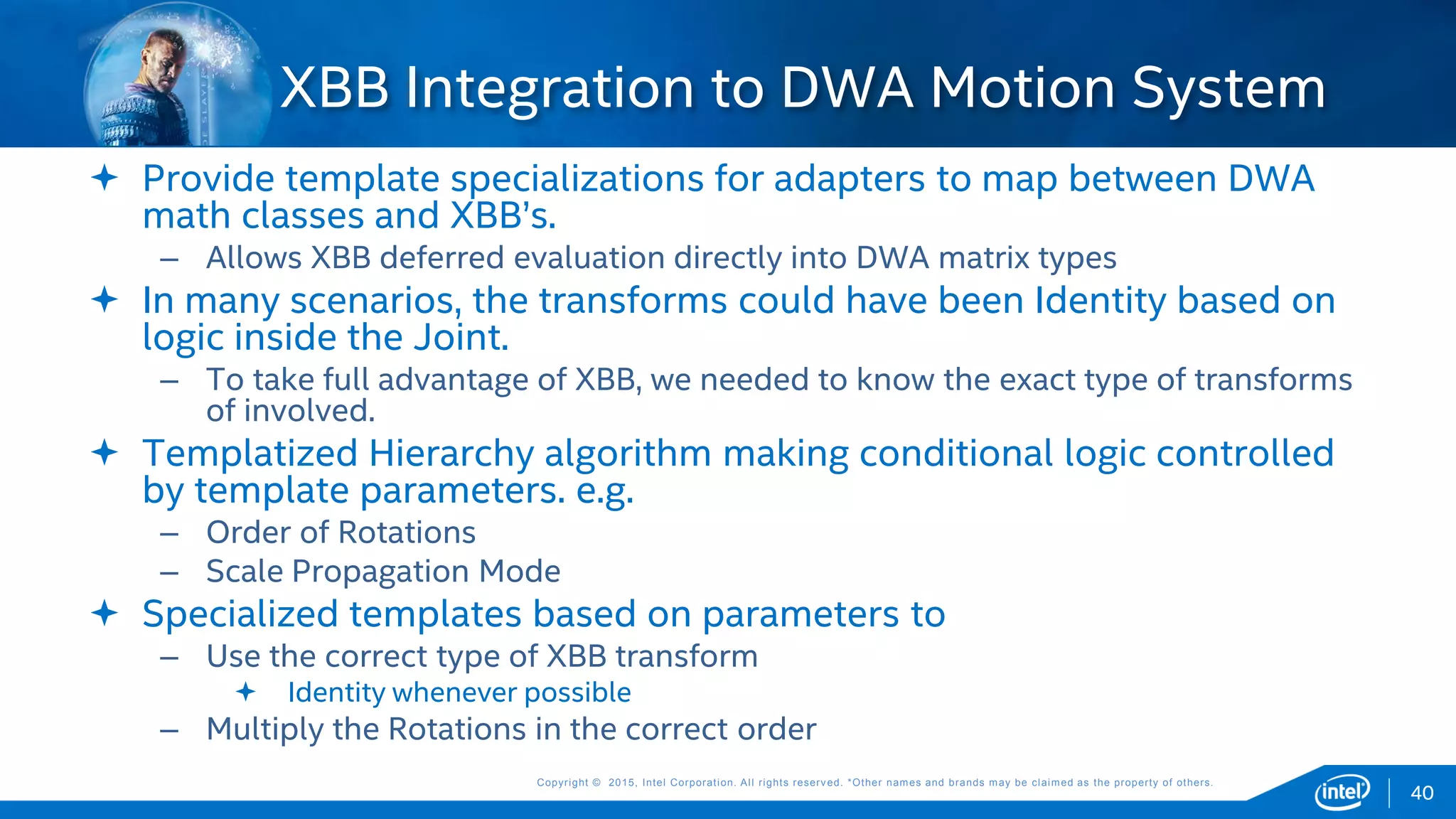 Copyright © 2015, Intel Corporation. All rights reserved. *Other names and brands may be claimed as the property of others.Copyright © 2015, Intel Corporation. All rights reserved. *Other names and brands may be claimed as the property of others.
 Provide template specializations for adapters to map between DWA
math classes and XBB’s.
– Allows XBB deferred evaluation directly into DWA matrix types
 In many scenarios, the transforms could have been Identity based on
logic inside the Joint.
– To take full advantage of XBB, we needed to know the exact type of transforms
of involved.
 Templatized Hierarchy algorithm making conditional logic controlled
by template parameters. e.g.
– Order of Rotations
– Scale Propagation Mode
 Specialized templates based on parameters to
– Use the correct type of XBB transform
 Identity whenever possible
– Multiply the Rotations in the correct order
XBB Integration to DWA Motion System
40
 