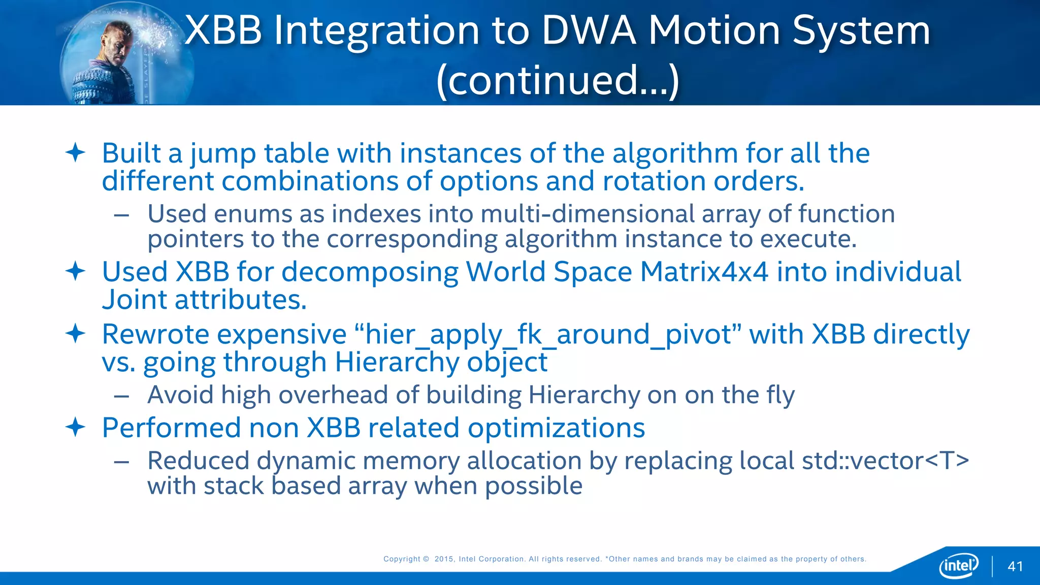 Copyright © 2015, Intel Corporation. All rights reserved. *Other names and brands may be claimed as the property of others.Copyright © 2015, Intel Corporation. All rights reserved. *Other names and brands may be claimed as the property of others.
 Built a jump table with instances of the algorithm for all the
different combinations of options and rotation orders.
– Used enums as indexes into multi-dimensional array of function
pointers to the corresponding algorithm instance to execute.
 Used XBB for decomposing World Space Matrix4x4 into individual
Joint attributes.
 Rewrote expensive “hier_apply_fk_around_pivot” with XBB directly
vs. going through Hierarchy object
– Avoid high overhead of building Hierarchy on on the fly
 Performed non XBB related optimizations
– Reduced dynamic memory allocation by replacing local std::vector<T>
with stack based array when possible
XBB Integration to DWA Motion System
(continued…)
41
 