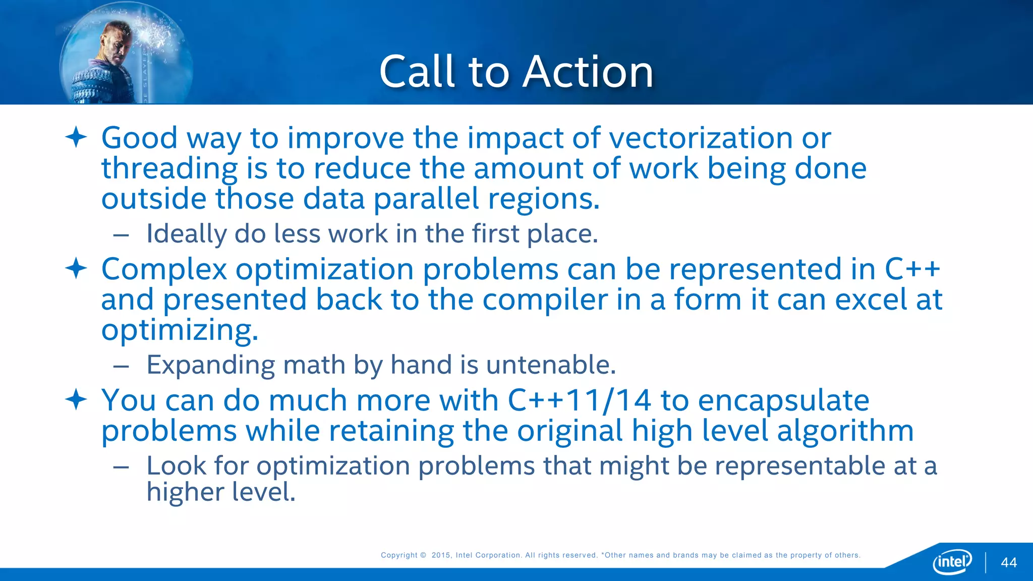 Copyright © 2015, Intel Corporation. All rights reserved. *Other names and brands may be claimed as the property of others.Copyright © 2015, Intel Corporation. All rights reserved. *Other names and brands may be claimed as the property of others.
 Good way to improve the impact of vectorization or
threading is to reduce the amount of work being done
outside those data parallel regions.
– Ideally do less work in the first place.
 Complex optimization problems can be represented in C++
and presented back to the compiler in a form it can excel at
optimizing.
– Expanding math by hand is untenable.
 You can do much more with C++11/14 to encapsulate
problems while retaining the original high level algorithm
– Look for optimization problems that might be representable at a
higher level.
Call to Action
44
 