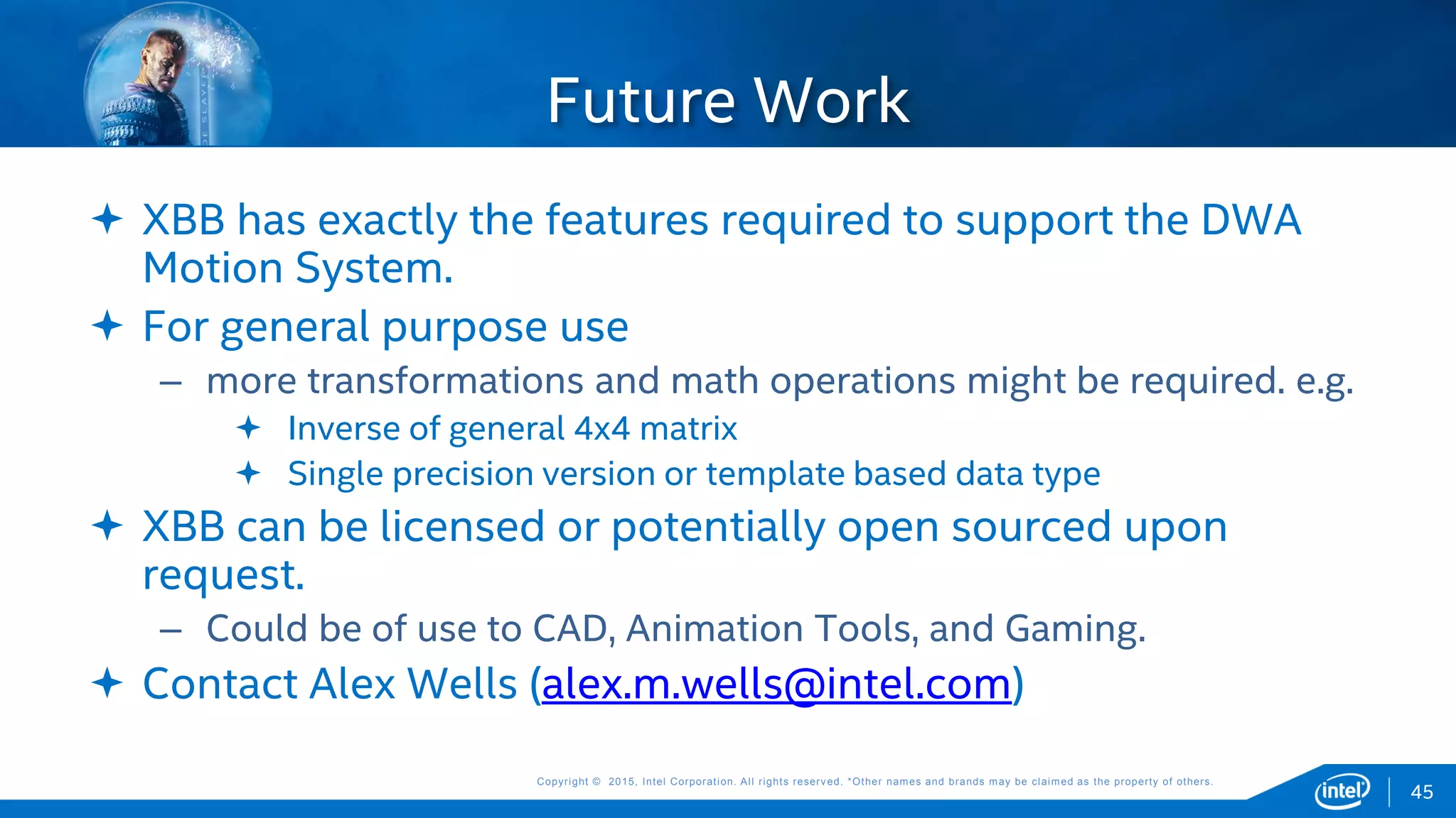 Copyright © 2015, Intel Corporation. All rights reserved. *Other names and brands may be claimed as the property of others.Copyright © 2015, Intel Corporation. All rights reserved. *Other names and brands may be claimed as the property of others.
 XBB has exactly the features required to support the DWA
Motion System.
 For general purpose use
– more transformations and math operations might be required. e.g.
 Inverse of general 4x4 matrix
 Single precision version or template based data type
 XBB can be licensed or potentially open sourced upon
request.
– Could be of use to CAD, Animation Tools, and Gaming.
 Contact Alex Wells (alex.m.wells@intel.com)
Future Work
45
 