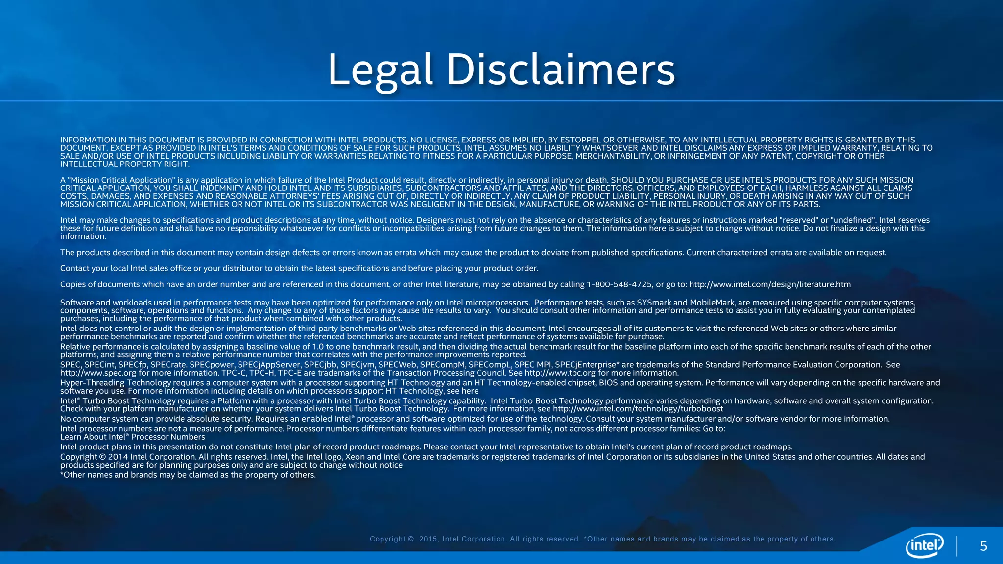 Copyright © 2015, Intel Corporation. All rights reserved. *Other names and brands may be claimed as the property of others.
INFORMATION IN THIS DOCUMENT IS PROVIDED IN CONNECTION WITH INTEL PRODUCTS. NO LICENSE, EXPRESS OR IMPLIED, BY ESTOPPEL OR OTHERWISE, TO ANY INTELLECTUAL PROPERTY RIGHTS IS GRANTED BY THIS
DOCUMENT. EXCEPT AS PROVIDED IN INTEL'S TERMS AND CONDITIONS OF SALE FOR SUCH PRODUCTS, INTEL ASSUMES NO LIABILITY WHATSOEVER AND INTEL DISCLAIMS ANY EXPRESS OR IMPLIED WARRANTY, RELATING TO
SALE AND/OR USE OF INTEL PRODUCTS INCLUDING LIABILITY OR WARRANTIES RELATING TO FITNESS FOR A PARTICULAR PURPOSE, MERCHANTABILITY, OR INFRINGEMENT OF ANY PATENT, COPYRIGHT OR OTHER
INTELLECTUAL PROPERTY RIGHT.
A "Mission Critical Application" is any application in which failure of the Intel Product could result, directly or indirectly, in personal injury or death. SHOULD YOU PURCHASE OR USE INTEL'S PRODUCTS FOR ANY SUCH MISSION
CRITICAL APPLICATION, YOU SHALL INDEMNIFY AND HOLD INTEL AND ITS SUBSIDIARIES, SUBCONTRACTORS AND AFFILIATES, AND THE DIRECTORS, OFFICERS, AND EMPLOYEES OF EACH, HARMLESS AGAINST ALL CLAIMS
COSTS, DAMAGES, AND EXPENSES AND REASONABLE ATTORNEYS' FEES ARISING OUT OF, DIRECTLY OR INDIRECTLY, ANY CLAIM OF PRODUCT LIABILITY, PERSONAL INJURY, OR DEATH ARISING IN ANY WAY OUT OF SUCH
MISSION CRITICAL APPLICATION, WHETHER OR NOT INTEL OR ITS SUBCONTRACTOR WAS NEGLIGENT IN THE DESIGN, MANUFACTURE, OR WARNING OF THE INTEL PRODUCT OR ANY OF ITS PARTS.
Intel may make changes to specifications and product descriptions at any time, without notice. Designers must not rely on the absence or characteristics of any features or instructions marked "reserved" or "undefined". Intel reserves
these for future definition and shall have no responsibility whatsoever for conflicts or incompatibilities arising from future changes to them. The information here is subject to change without notice. Do not finalize a design with this
information.
The products described in this document may contain design defects or errors known as errata which may cause the product to deviate from published specifications. Current characterized errata are available on request.
Contact your local Intel sales office or your distributor to obtain the latest specifications and before placing your product order.
Copies of documents which have an order number and are referenced in this document, or other Intel literature, may be obtained by calling 1-800-548-4725, or go to: http://www.intel.com/design/literature.htm
Software and workloads used in performance tests may have been optimized for performance only on Intel microprocessors. Performance tests, such as SYSmark and MobileMark, are measured using specific computer systems,
components, software, operations and functions. Any change to any of those factors may cause the results to vary. You should consult other information and performance tests to assist you in fully evaluating your contemplated
purchases, including the performance of that product when combined with other products.
Intel does not control or audit the design or implementation of third party benchmarks or Web sites referenced in this document. Intel encourages all of its customers to visit the referenced Web sites or others where similar
performance benchmarks are reported and confirm whether the referenced benchmarks are accurate and reflect performance of systems available for purchase.
Relative performance is calculated by assigning a baseline value of 1.0 to one benchmark result, and then dividing the actual benchmark result for the baseline platform into each of the specific benchmark results of each of the other
platforms, and assigning them a relative performance number that correlates with the performance improvements reported.
SPEC, SPECint, SPECfp, SPECrate. SPECpower, SPECjAppServer, SPECjbb, SPECjvm, SPECWeb, SPECompM, SPECompL, SPEC MPI, SPECjEnterprise* are trademarks of the Standard Performance Evaluation Corporation. See
http://www.spec.org for more information. TPC-C, TPC-H, TPC-E are trademarks of the Transaction Processing Council. See http://www.tpc.org for more information.
Hyper-Threading Technology requires a computer system with a processor supporting HT Technology and an HT Technology-enabled chipset, BIOS and operating system. Performance will vary depending on the specific hardware and
software you use. For more information including details on which processors support HT Technology, see here
Intel® Turbo Boost Technology requires a Platform with a processor with Intel Turbo Boost Technology capability. Intel Turbo Boost Technology performance varies depending on hardware, software and overall system configuration.
Check with your platform manufacturer on whether your system delivers Intel Turbo Boost Technology. For more information, see http://www.intel.com/technology/turboboost
No computer system can provide absolute security. Requires an enabled Intel® processor and software optimized for use of the technology. Consult your system manufacturer and/or software vendor for more information.
Intel processor numbers are not a measure of performance. Processor numbers differentiate features within each processor family, not across different processor families: Go to:
Learn About Intel® Processor Numbers
Intel product plans in this presentation do not constitute Intel plan of record product roadmaps. Please contact your Intel representative to obtain Intel’s current plan of record product roadmaps.
Copyright © 2014 Intel Corporation. All rights reserved. Intel, the Intel logo, Xeon and Intel Core are trademarks or registered trademarks of Intel Corporation or its subsidiaries in the United States and other countries. All dates and
products specified are for planning purposes only and are subject to change without notice
*Other names and brands may be claimed as the property of others.
Legal Disclaimers
5
 