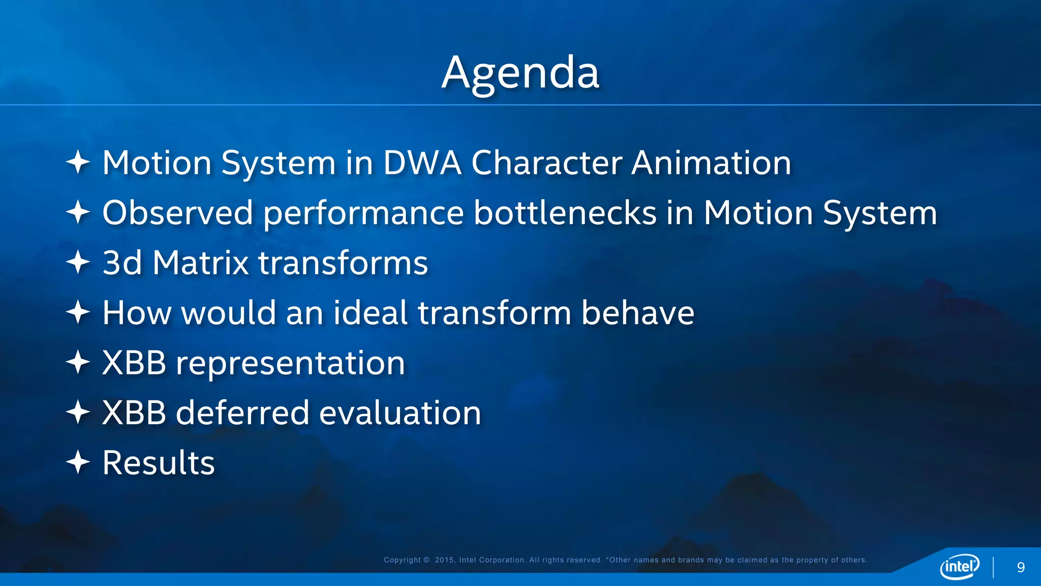 Copyright © 2015, Intel Corporation. All rights reserved. *Other names and brands may be claimed as the property of others.
 Motion System in DWA Character Animation
 Observed performance bottlenecks in Motion System
 3d Matrix transforms
 How would an ideal transform behave
 XBB representation
 XBB deferred evaluation
 Results
Agenda
9
 
