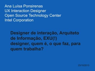 Ana Luísa Ponsirenas
UX Interaction Designer
Open Source Technology Center
Intel Corporation

Designer de interação, Arquiteto
de Informação, EXU(!)
designer, quem é, o que faz, para
quem trabalha?

23/10/2013

 