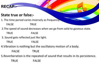 RECAP:-
State true or false:-                                           
1. The time period varies inversely as frequency.
        FALSE                        TRUE
 2.The speed of sound decreases when we go from solid to gaseous state.
        TRUE                FALSE
 3. Sound gets reflected just like light.
        TRUE                   FALSE
4.Vibration is nothing but the oscillatory motion of a body.
 FALSE                 TRUE
5.Reverberation is the repeated of sound that results in its persistence.
TRUE                    FALSE
 