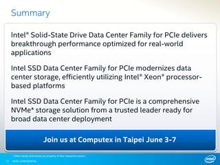 INTEL CONFIDENTIAL
Join us at Computex in Taipei June 3-7
13
Summary
Intel® Solid-State Drive Data Center Family for PCIe delivers
breakthrough performance optimized for real-world
applications
Intel SSD Data Center Family for PCIe modernizes data
center storage, efficiently utilizing Intel® Xeon® processor-
based platforms
Intel SSD Data Center Family for PCIe is a comprehensive
NVMe* storage solution from a trusted leader ready for
broad data center deployment
* Other names and brands are property of their respective owners
 