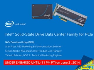 Intel® Solid-State Drive Data Center Family for PCIe
NVM Solutions Group (NSG)
Alan Frost, NSG Marketing & Communications Director
Steven Neebe, NSG Data Center Product Line Manager
Tahmid Rahman, NSG Sr. Technical Marketing Engineer
UNDER EMBARGO UNTIL (11 PM PT) on June 2 , 2014
 