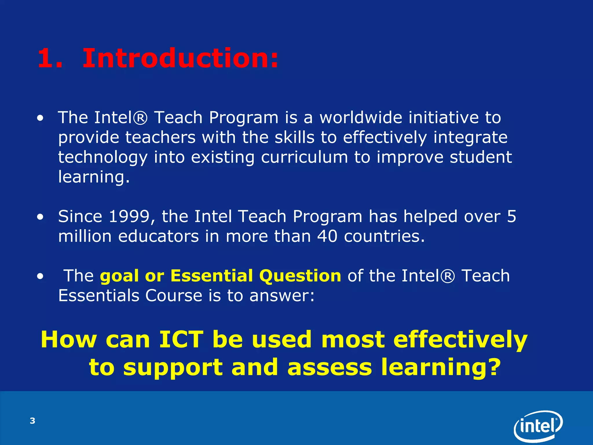 1.  Introduction: The Intel® Teach Program is a worldwide initiative to provide teachers with the skills to effectively integrate technology into existing curriculum to improve student learning.  Since 1999, the Intel Teach Program has helped over 5 million educators in more than 40 countries. The goal or Essential Question of the Intel® Teach Essentials Course is to answer:How can ICT be used most effectively to support and assess learning?3