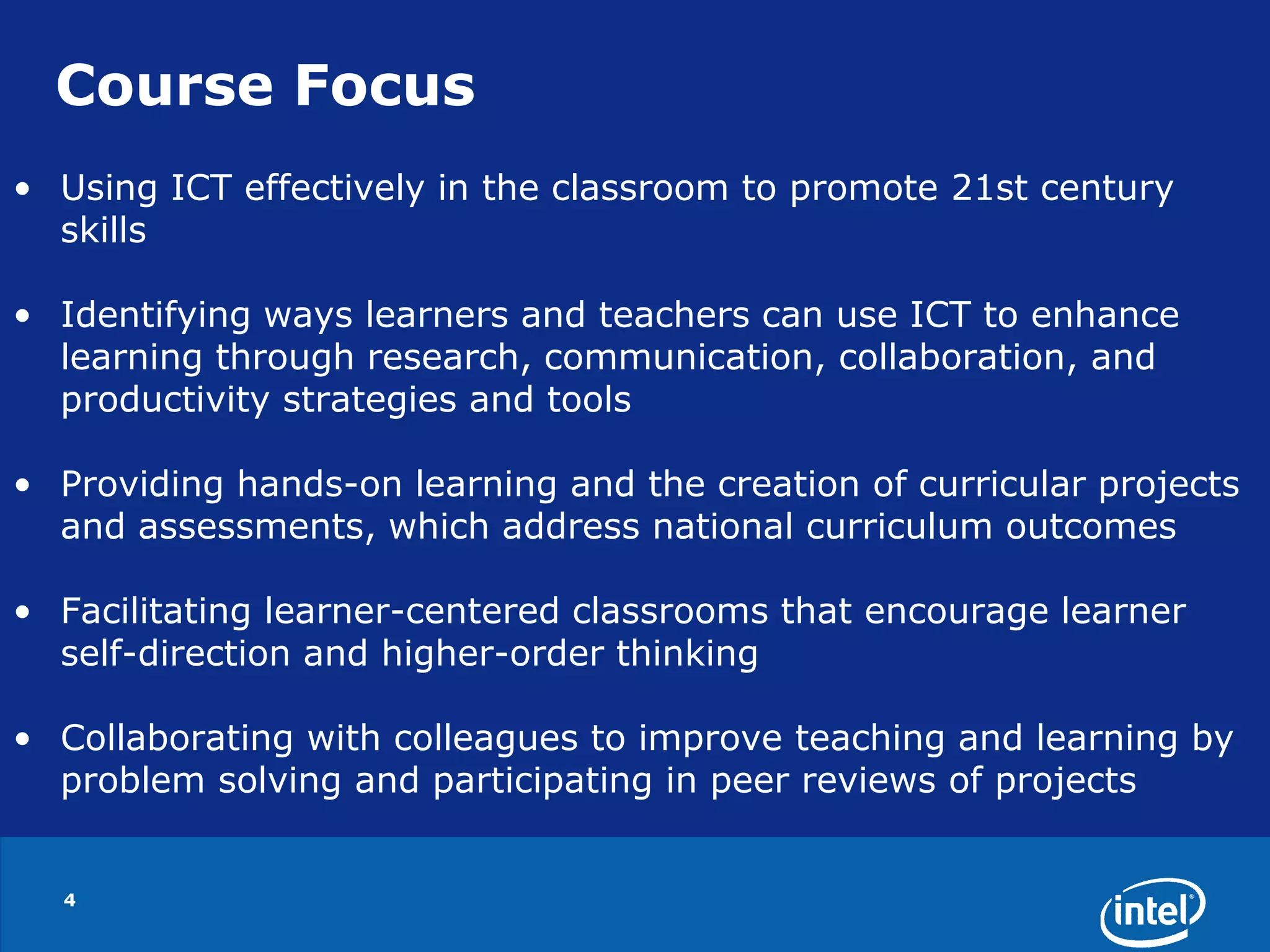 4Course FocusUsing ICT effectively in the classroom to promote 21st century skillsIdentifying ways learners and teachers can use ICT to enhance learning through research, communication, collaboration, and productivity strategies and toolsProviding hands-on learning and the creation of curricular projects and assessments, which address national curriculum outcomesFacilitating learner-centered classrooms that encourage learner self-direction and higher-order thinkingCollaborating with colleagues to improve teaching and learning by problem solving and participating in peer reviews of projects