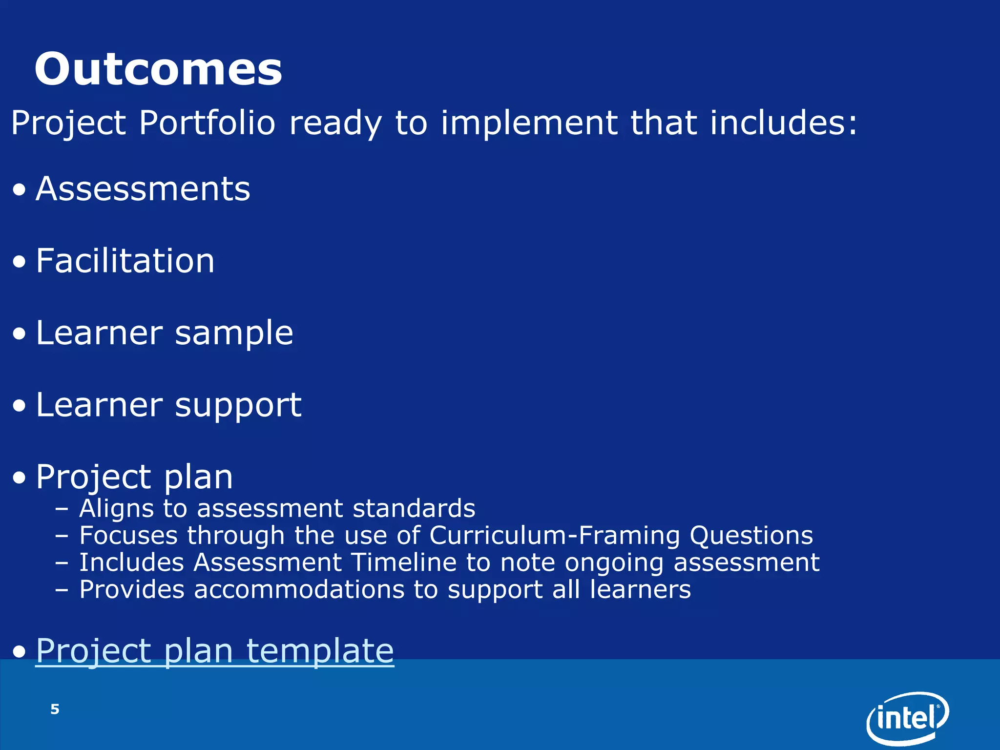 5OutcomesProject Portfolio ready to implement that includes:AssessmentsFacilitationLearner sampleLearner supportProject planAligns to assessment standardsFocuses through the use of Curriculum-Framing QuestionsIncludes Assessment Timeline to note ongoing assessmentProvides accommodations to support all learnersProject plan template