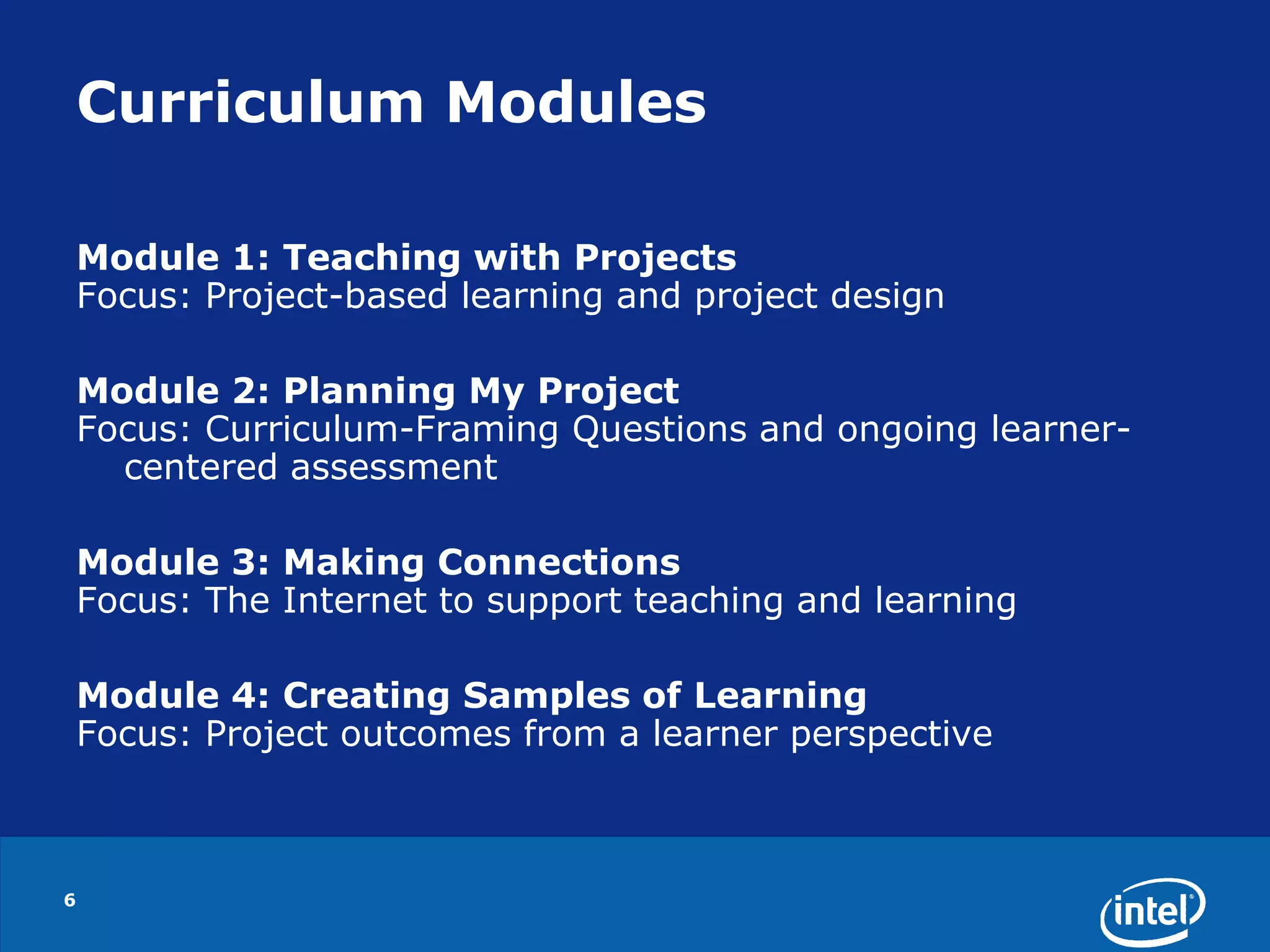 6Curriculum ModulesModule 1: Teaching with ProjectsFocus: Project-based learning and project designModule 2: Planning My ProjectFocus: Curriculum-Framing Questions and ongoing learner-centered assessmentModule 3: Making ConnectionsFocus: The Internet to support teaching and learningModule 4: Creating Samples of LearningFocus: Project outcomes from a learner perspective