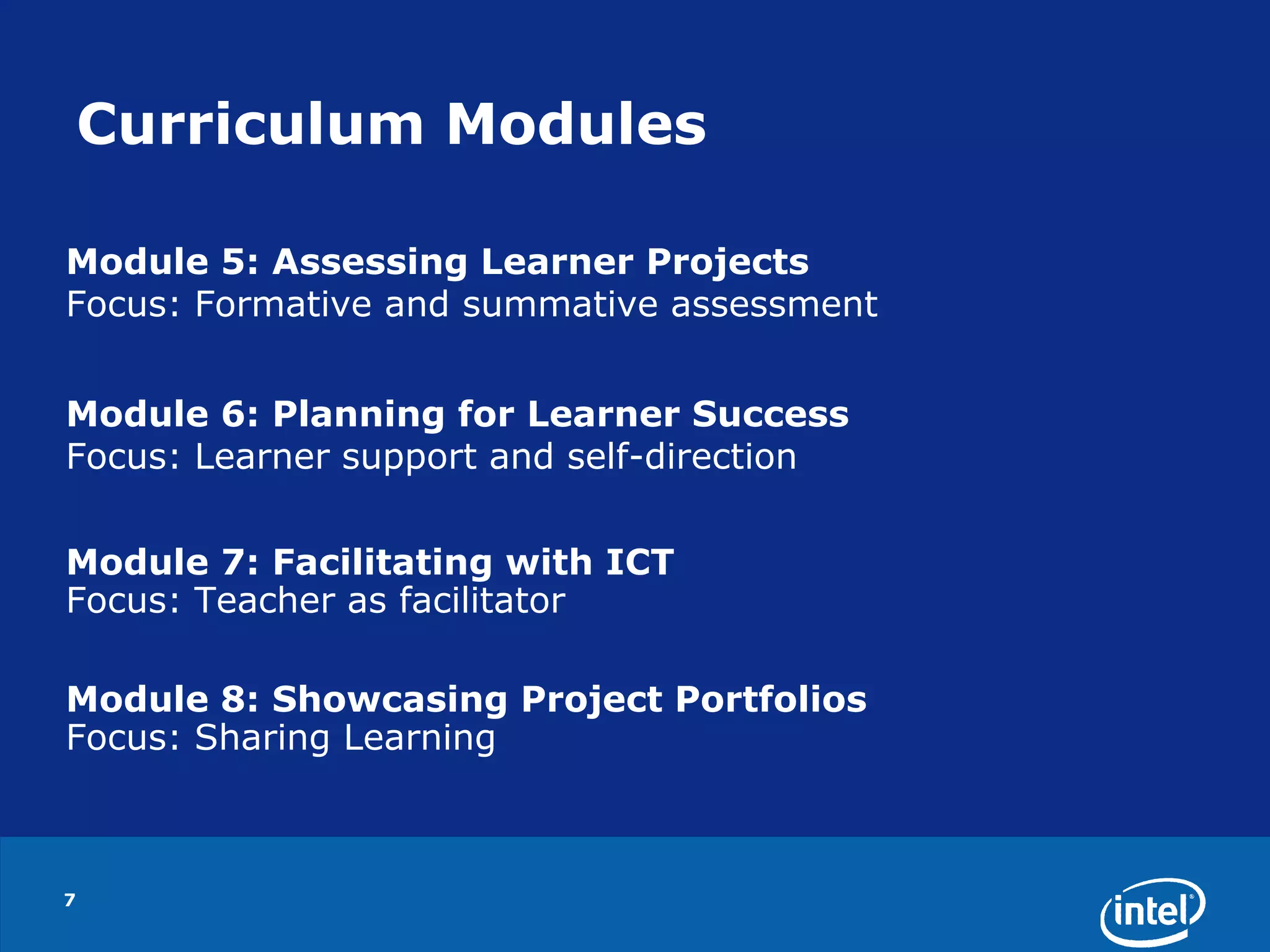 7Curriculum ModulesModule 5: Assessing Learner ProjectsFocus: Formative and summative assessmentModule 6: Planning for Learner SuccessFocus: Learner support and self-directionModule 7: Facilitating with ICTFocus: Teacher as facilitatorModule 8: Showcasing Project PortfoliosFocus: Sharing Learning