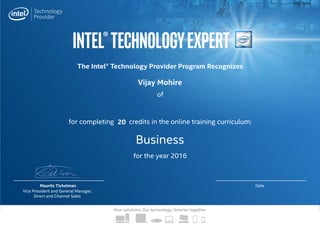 Intel®TechnologyExpert
Your solutions. Our technology. Smarter together.
The Intel® Technology Provider Program Recognizes
for completing credits in the online training curriculum:
for the year 2016
of
Maurits Tichelman
Vice President and General Manager,
Direct and Channel Sales
Date
Business
Vijay Mohire
20
 