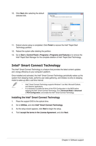 Chapter 4: Software support
Click Next after selecting the default
selected disk.
Extend volume setup is completed. Click Finish to recover the Intel®
Rapid Start
Technology partition.
Reboot the system after deleting the partition.
Go to Start > Control Panel > Programs > Programs and Features > to remove the
Intel®
Rapid Start Manager for the complete deletion of Intel®
Rapid Start Technology.
10.
11.
12.
13.
Intel®
Smart Connect Technology
The Intel®
Smart Connect Technology is a feature that provides the latest content updates
and energy efficiency to your computer’s platform.
Once installed and activated, the Intel®
Smart Connect Technology periodically wakes up the
system from sleeping mode, performs user state gathering, and initiates re-entry to sleeping
mode to wake-up after a set time interval.
•	 Intel®
Smart Connect Technology supports Windows®
Live Mail, Microsoft Outlook, 		
	 and Seesmic applications.
•	 It is necessary to enable the items of the PCH Configuration in the BIOS before 		
applying the Intel®
Smart Connect Technology. Go to Advanced Mode > Advanced 	
	 > PCH Configuration, and enable the Intel®
Smart Connect Technology.
Installing the Intel®
Smart Connect Technology
Place the support DVD to the optical drive.
Go to Utilities, and click Intel®
Smart Connect Technology.
As the setup wizard appears, click Next to begin the setup.
Tick I accept the terms in the License Agreement, and click Next.
1.
2.
3.
4.
 