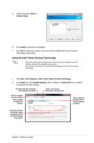Chapter 4: Software support
Select all and click Next for
Custom Setup.
Click Install to proceed the installation.
Click Yes to restart your system, and for the newly installed Intel®
Smart Connect
Technology to take effect.
Using the Intel®
Smart Connect Technology
•	 Before the system goes to sleep mode, ensure to keep your applications on the 		
	 desktop, and enter the applications, passwords.
•	 Ensure that the internet is in connection when enabling the Intel®
Smart Connect 		
	 Technology.
5.
6.
7.
Click Start > All Programs > Intel > Intel®
Smart Connect Technology.
In the Basic tab, click Enable Updating. When enabled, the Advanced tab is available
for advanced function settings.
1.
2.
Click to enable
or disable the
function
When the scroll bar
is activated, adjust
the waking up time
period for Internet
data update.
Click to configure
the basic settings
The Advanced tab is activated
when updating is enabled
Click to view version
information and help topics
When updating is
enabled, click to
reset all settings
to default.
 