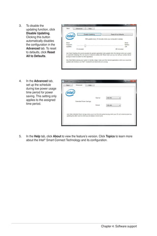 Chapter 4: Software support
To disable the
updating function, click
Disable Updating.
Clicking this button
automatically disables
the configuration in the
Advanced tab. To reset
to defaults, click Reset
All to Defaults.
In the Advanced tab,
set up the schedule
during low power usage
time period for power
saving. This setting only
applies to the assigned
time period.
In the Help tab, click About to view the feature’s version. Click Topics to learn more
about the Intel®
Smart Connect Technology and its configuration.
3.
4.
5.
 