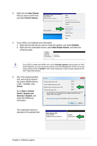 Chapter 4: Software support
Right click the New Volume
that you want to shrink from,
and select Shrink Volume.
If your SSD is not initialized and unformatted:
a. Right click the disk that you want to create the partition, and select Initialize.
b. Right click the unallocated volume, select New Simple Volume, and follow the
remaining steps.
Key in the required partition
size, and must be equal to
the system DRAM memory
(1GB = 1024MB). Click
Shrink.
Go to Start > Control
Panel > System and
Security > System, and
check the DRAM size
information.
The unallocated volume is
allocated to the selected disk.
3.
4.
5.
If your SSD is smaller than 64GB, and is set to Full disk capacity caching option for Intel®
Smart Response, you can not see any volume in the Disk Management. Ensure to set your
cache memory value of 18.6GB in Intel®
Smart Response to allow enough capacity for the
Intel®
Rapid Start partition.
 